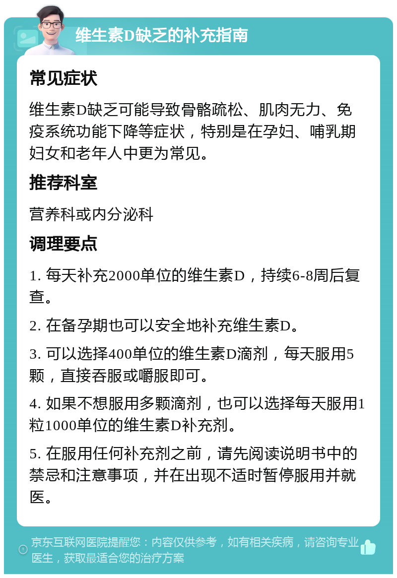 维生素D缺乏的补充指南 常见症状 维生素D缺乏可能导致骨骼疏松、肌肉无力、免疫系统功能下降等症状，特别是在孕妇、哺乳期妇女和老年人中更为常见。 推荐科室 营养科或内分泌科 调理要点 1. 每天补充2000单位的维生素D，持续6-8周后复查。 2. 在备孕期也可以安全地补充维生素D。 3. 可以选择400单位的维生素D滴剂，每天服用5颗，直接吞服或嚼服即可。 4. 如果不想服用多颗滴剂，也可以选择每天服用1粒1000单位的维生素D补充剂。 5. 在服用任何补充剂之前，请先阅读说明书中的禁忌和注意事项，并在出现不适时暂停服用并就医。