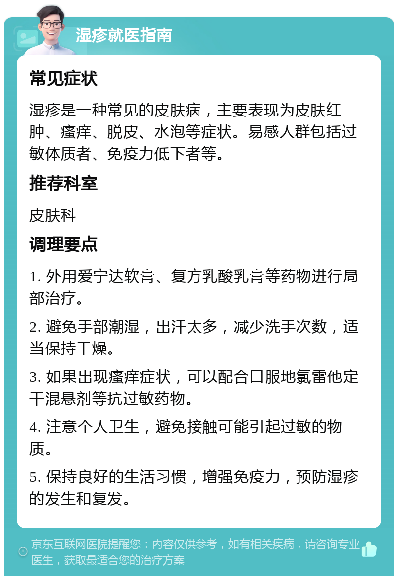 湿疹就医指南 常见症状 湿疹是一种常见的皮肤病，主要表现为皮肤红肿、瘙痒、脱皮、水泡等症状。易感人群包括过敏体质者、免疫力低下者等。 推荐科室 皮肤科 调理要点 1. 外用爱宁达软膏、复方乳酸乳膏等药物进行局部治疗。 2. 避免手部潮湿，出汗太多，减少洗手次数，适当保持干燥。 3. 如果出现瘙痒症状，可以配合口服地氯雷他定干混悬剂等抗过敏药物。 4. 注意个人卫生，避免接触可能引起过敏的物质。 5. 保持良好的生活习惯，增强免疫力，预防湿疹的发生和复发。