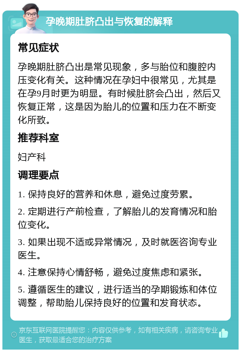 孕晚期肚脐凸出与恢复的解释 常见症状 孕晚期肚脐凸出是常见现象，多与胎位和腹腔内压变化有关。这种情况在孕妇中很常见，尤其是在孕9月时更为明显。有时候肚脐会凸出，然后又恢复正常，这是因为胎儿的位置和压力在不断变化所致。 推荐科室 妇产科 调理要点 1. 保持良好的营养和休息，避免过度劳累。 2. 定期进行产前检查，了解胎儿的发育情况和胎位变化。 3. 如果出现不适或异常情况，及时就医咨询专业医生。 4. 注意保持心情舒畅，避免过度焦虑和紧张。 5. 遵循医生的建议，进行适当的孕期锻炼和体位调整，帮助胎儿保持良好的位置和发育状态。