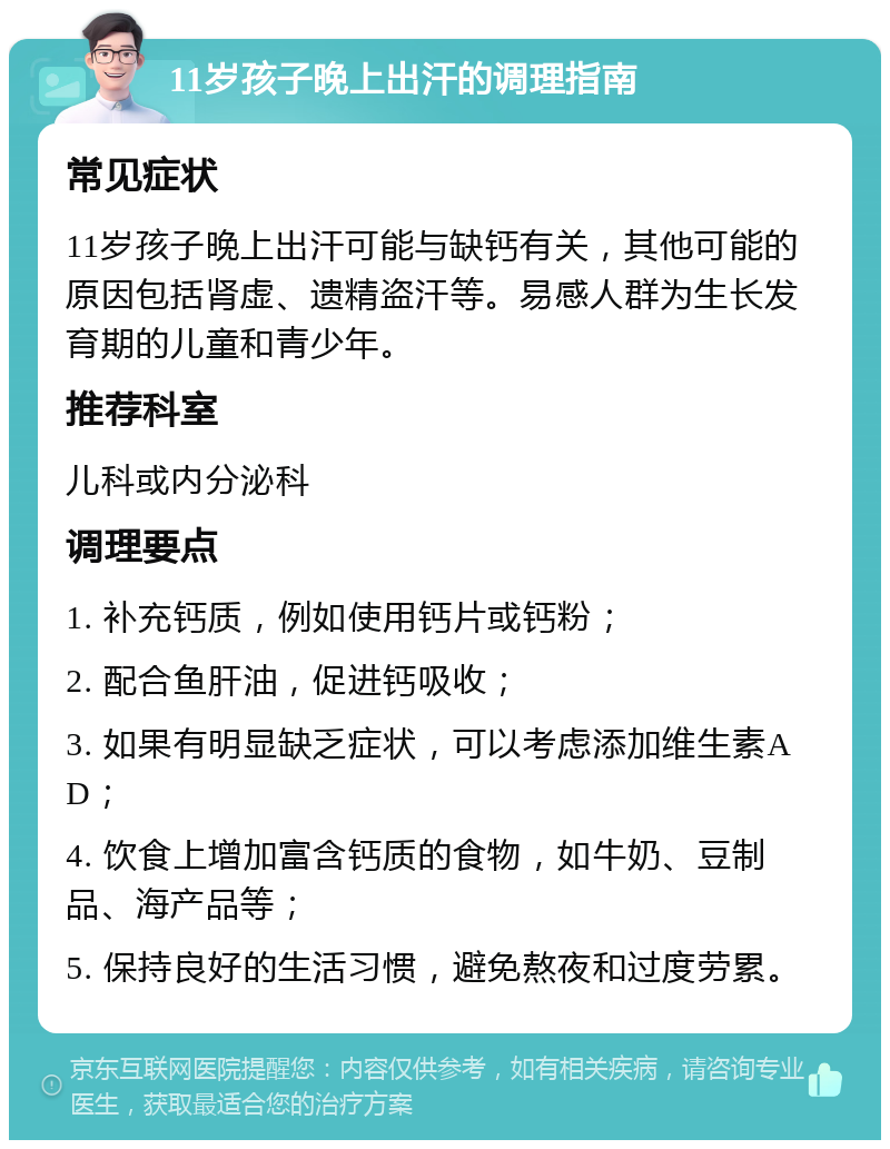 11岁孩子晚上出汗的调理指南 常见症状 11岁孩子晚上出汗可能与缺钙有关，其他可能的原因包括肾虚、遗精盗汗等。易感人群为生长发育期的儿童和青少年。 推荐科室 儿科或内分泌科 调理要点 1. 补充钙质，例如使用钙片或钙粉； 2. 配合鱼肝油，促进钙吸收； 3. 如果有明显缺乏症状，可以考虑添加维生素AD； 4. 饮食上增加富含钙质的食物，如牛奶、豆制品、海产品等； 5. 保持良好的生活习惯，避免熬夜和过度劳累。