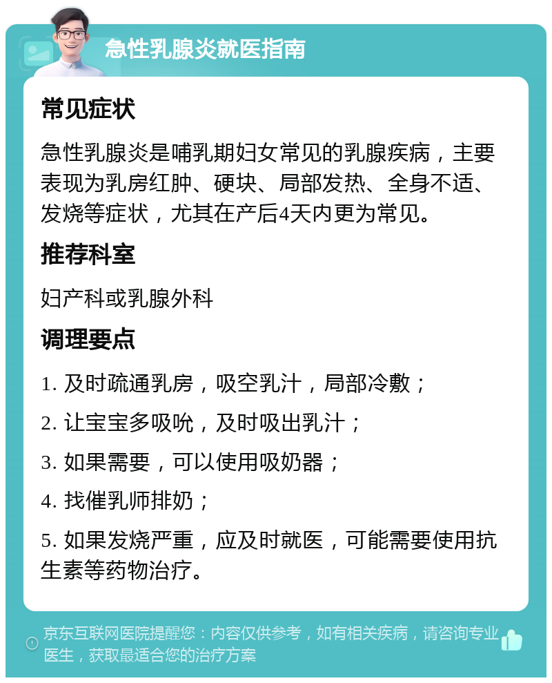 急性乳腺炎就医指南 常见症状 急性乳腺炎是哺乳期妇女常见的乳腺疾病，主要表现为乳房红肿、硬块、局部发热、全身不适、发烧等症状，尤其在产后4天内更为常见。 推荐科室 妇产科或乳腺外科 调理要点 1. 及时疏通乳房，吸空乳汁，局部冷敷； 2. 让宝宝多吸吮，及时吸出乳汁； 3. 如果需要，可以使用吸奶器； 4. 找催乳师排奶； 5. 如果发烧严重，应及时就医，可能需要使用抗生素等药物治疗。