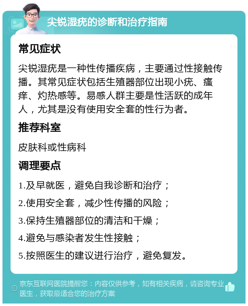 尖锐湿疣的诊断和治疗指南 常见症状 尖锐湿疣是一种性传播疾病，主要通过性接触传播。其常见症状包括生殖器部位出现小疣、瘙痒、灼热感等。易感人群主要是性活跃的成年人，尤其是没有使用安全套的性行为者。 推荐科室 皮肤科或性病科 调理要点 1.及早就医，避免自我诊断和治疗； 2.使用安全套，减少性传播的风险； 3.保持生殖器部位的清洁和干燥； 4.避免与感染者发生性接触； 5.按照医生的建议进行治疗，避免复发。