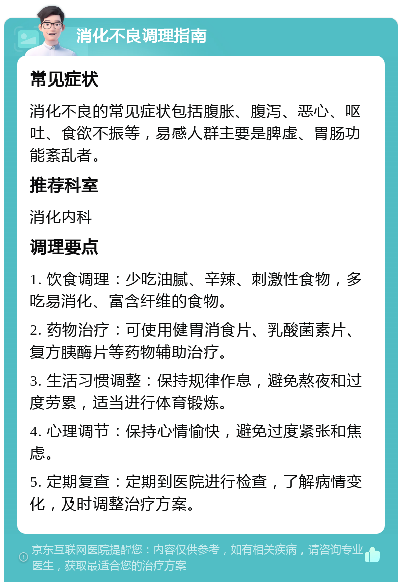 消化不良调理指南 常见症状 消化不良的常见症状包括腹胀、腹泻、恶心、呕吐、食欲不振等，易感人群主要是脾虚、胃肠功能紊乱者。 推荐科室 消化内科 调理要点 1. 饮食调理：少吃油腻、辛辣、刺激性食物，多吃易消化、富含纤维的食物。 2. 药物治疗：可使用健胃消食片、乳酸菌素片、复方胰酶片等药物辅助治疗。 3. 生活习惯调整：保持规律作息，避免熬夜和过度劳累，适当进行体育锻炼。 4. 心理调节：保持心情愉快，避免过度紧张和焦虑。 5. 定期复查：定期到医院进行检查，了解病情变化，及时调整治疗方案。