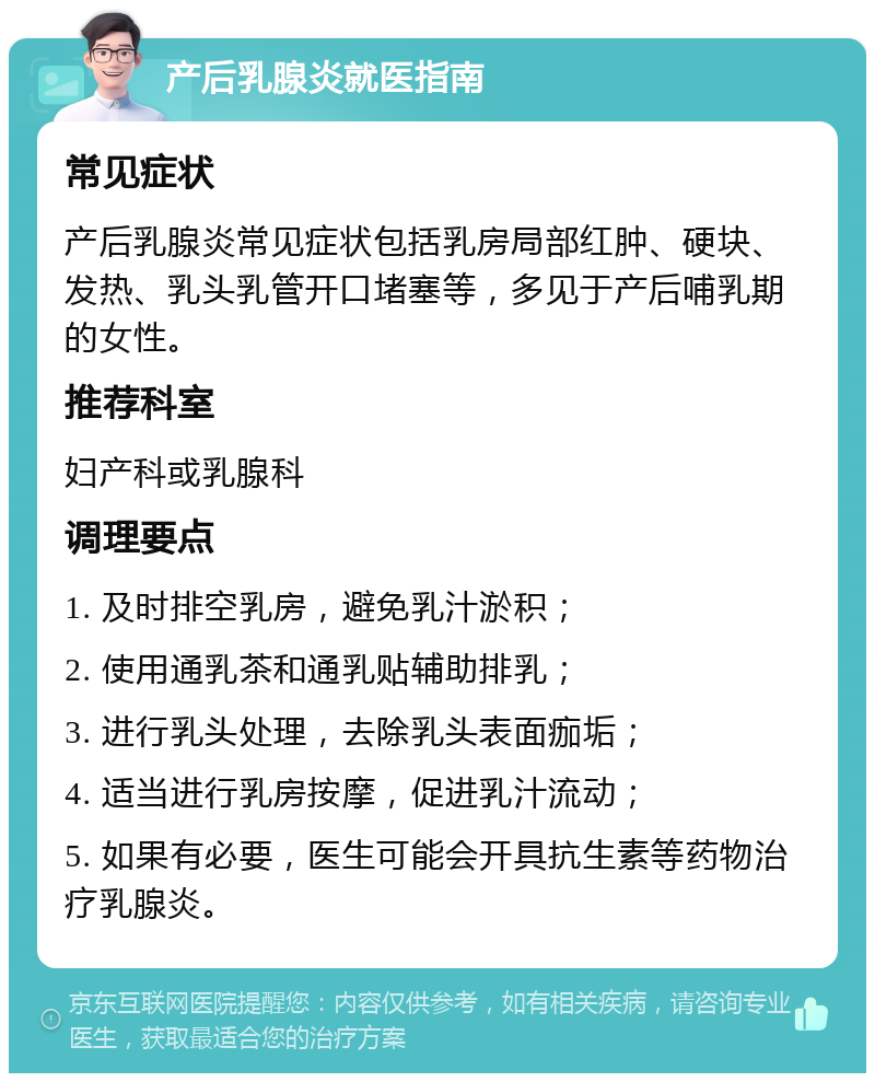 产后乳腺炎就医指南 常见症状 产后乳腺炎常见症状包括乳房局部红肿、硬块、发热、乳头乳管开口堵塞等，多见于产后哺乳期的女性。 推荐科室 妇产科或乳腺科 调理要点 1. 及时排空乳房，避免乳汁淤积； 2. 使用通乳茶和通乳贴辅助排乳； 3. 进行乳头处理，去除乳头表面痂垢； 4. 适当进行乳房按摩，促进乳汁流动； 5. 如果有必要，医生可能会开具抗生素等药物治疗乳腺炎。