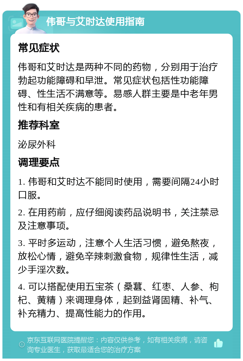 伟哥与艾时达使用指南 常见症状 伟哥和艾时达是两种不同的药物，分别用于治疗勃起功能障碍和早泄。常见症状包括性功能障碍、性生活不满意等。易感人群主要是中老年男性和有相关疾病的患者。 推荐科室 泌尿外科 调理要点 1. 伟哥和艾时达不能同时使用，需要间隔24小时口服。 2. 在用药前，应仔细阅读药品说明书，关注禁忌及注意事项。 3. 平时多运动，注意个人生活习惯，避免熬夜，放松心情，避免辛辣刺激食物，规律性生活，减少手淫次数。 4. 可以搭配使用五宝茶（桑葚、红枣、人参、枸杞、黄精）来调理身体，起到益肾固精、补气、补充精力、提高性能力的作用。