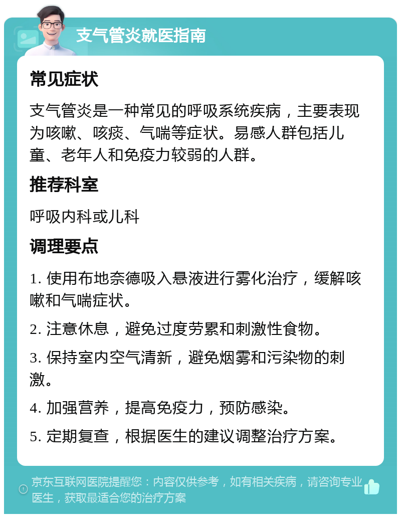 支气管炎就医指南 常见症状 支气管炎是一种常见的呼吸系统疾病，主要表现为咳嗽、咳痰、气喘等症状。易感人群包括儿童、老年人和免疫力较弱的人群。 推荐科室 呼吸内科或儿科 调理要点 1. 使用布地奈德吸入悬液进行雾化治疗，缓解咳嗽和气喘症状。 2. 注意休息，避免过度劳累和刺激性食物。 3. 保持室内空气清新，避免烟雾和污染物的刺激。 4. 加强营养，提高免疫力，预防感染。 5. 定期复查，根据医生的建议调整治疗方案。