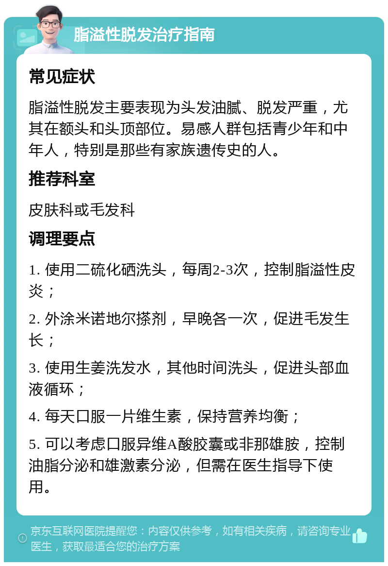 脂溢性脱发治疗指南 常见症状 脂溢性脱发主要表现为头发油腻、脱发严重，尤其在额头和头顶部位。易感人群包括青少年和中年人，特别是那些有家族遗传史的人。 推荐科室 皮肤科或毛发科 调理要点 1. 使用二硫化硒洗头，每周2-3次，控制脂溢性皮炎； 2. 外涂米诺地尔搽剂，早晚各一次，促进毛发生长； 3. 使用生姜洗发水，其他时间洗头，促进头部血液循环； 4. 每天口服一片维生素，保持营养均衡； 5. 可以考虑口服异维A酸胶囊或非那雄胺，控制油脂分泌和雄激素分泌，但需在医生指导下使用。