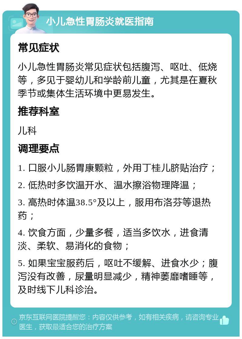 小儿急性胃肠炎就医指南 常见症状 小儿急性胃肠炎常见症状包括腹泻、呕吐、低烧等，多见于婴幼儿和学龄前儿童，尤其是在夏秋季节或集体生活环境中更易发生。 推荐科室 儿科 调理要点 1. 口服小儿肠胃康颗粒，外用丁桂儿脐贴治疗； 2. 低热时多饮温开水、温水擦浴物理降温； 3. 高热时体温38.5°及以上，服用布洛芬等退热药； 4. 饮食方面，少量多餐，适当多饮水，进食清淡、柔软、易消化的食物； 5. 如果宝宝服药后，呕吐不缓解、进食水少；腹泻没有改善，尿量明显减少，精神萎靡嗜睡等，及时线下儿科诊治。