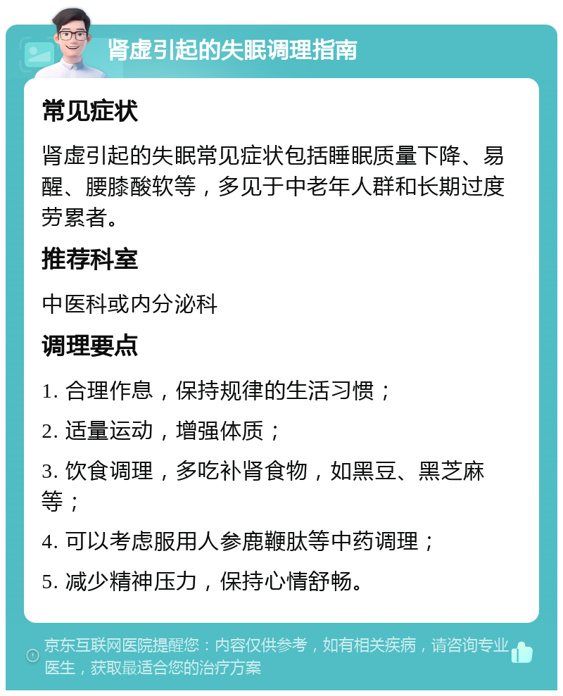 肾虚引起的失眠调理指南 常见症状 肾虚引起的失眠常见症状包括睡眠质量下降、易醒、腰膝酸软等，多见于中老年人群和长期过度劳累者。 推荐科室 中医科或内分泌科 调理要点 1. 合理作息，保持规律的生活习惯； 2. 适量运动，增强体质； 3. 饮食调理，多吃补肾食物，如黑豆、黑芝麻等； 4. 可以考虑服用人参鹿鞭肽等中药调理； 5. 减少精神压力，保持心情舒畅。