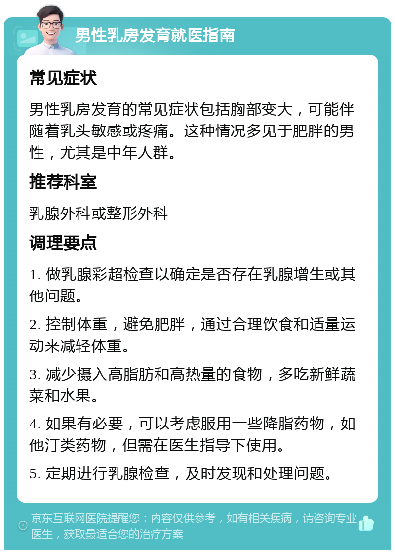 男性乳房发育就医指南 常见症状 男性乳房发育的常见症状包括胸部变大，可能伴随着乳头敏感或疼痛。这种情况多见于肥胖的男性，尤其是中年人群。 推荐科室 乳腺外科或整形外科 调理要点 1. 做乳腺彩超检查以确定是否存在乳腺增生或其他问题。 2. 控制体重，避免肥胖，通过合理饮食和适量运动来减轻体重。 3. 减少摄入高脂肪和高热量的食物，多吃新鲜蔬菜和水果。 4. 如果有必要，可以考虑服用一些降脂药物，如他汀类药物，但需在医生指导下使用。 5. 定期进行乳腺检查，及时发现和处理问题。