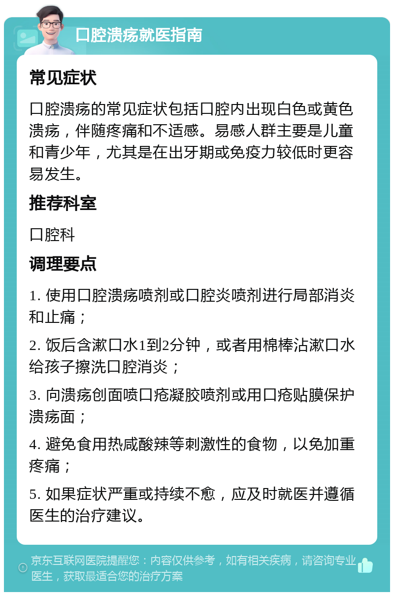 口腔溃疡就医指南 常见症状 口腔溃疡的常见症状包括口腔内出现白色或黄色溃疡，伴随疼痛和不适感。易感人群主要是儿童和青少年，尤其是在出牙期或免疫力较低时更容易发生。 推荐科室 口腔科 调理要点 1. 使用口腔溃疡喷剂或口腔炎喷剂进行局部消炎和止痛； 2. 饭后含漱口水1到2分钟，或者用棉棒沾漱口水给孩子擦洗口腔消炎； 3. 向溃疡创面喷口疮凝胶喷剂或用口疮贴膜保护溃疡面； 4. 避免食用热咸酸辣等刺激性的食物，以免加重疼痛； 5. 如果症状严重或持续不愈，应及时就医并遵循医生的治疗建议。