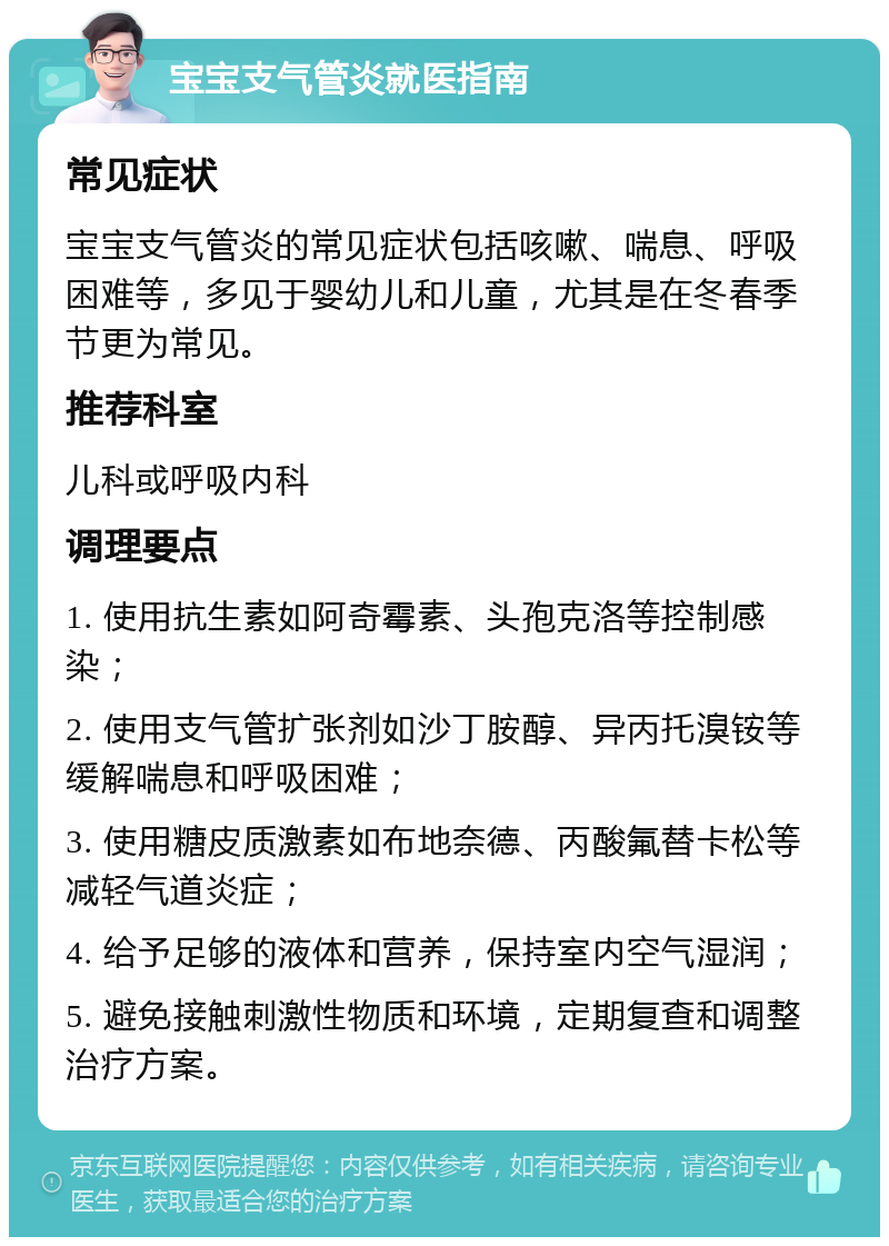 宝宝支气管炎就医指南 常见症状 宝宝支气管炎的常见症状包括咳嗽、喘息、呼吸困难等，多见于婴幼儿和儿童，尤其是在冬春季节更为常见。 推荐科室 儿科或呼吸内科 调理要点 1. 使用抗生素如阿奇霉素、头孢克洛等控制感染； 2. 使用支气管扩张剂如沙丁胺醇、异丙托溴铵等缓解喘息和呼吸困难； 3. 使用糖皮质激素如布地奈德、丙酸氟替卡松等减轻气道炎症； 4. 给予足够的液体和营养，保持室内空气湿润； 5. 避免接触刺激性物质和环境，定期复查和调整治疗方案。