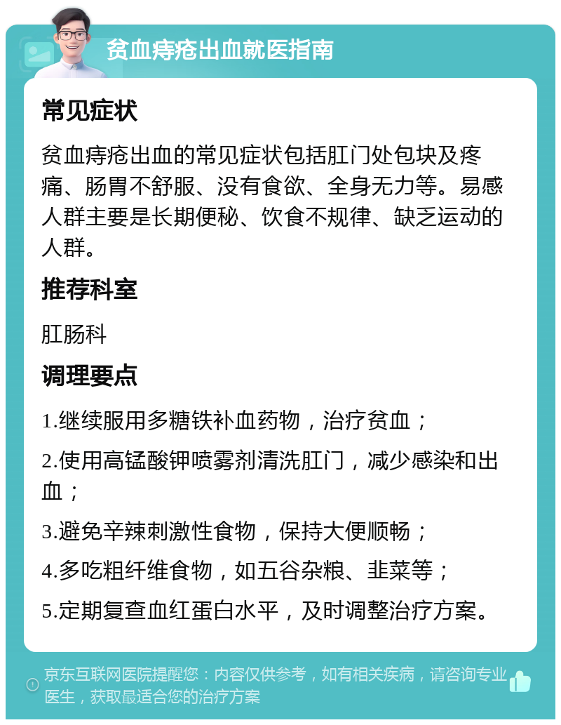 贫血痔疮出血就医指南 常见症状 贫血痔疮出血的常见症状包括肛门处包块及疼痛、肠胃不舒服、没有食欲、全身无力等。易感人群主要是长期便秘、饮食不规律、缺乏运动的人群。 推荐科室 肛肠科 调理要点 1.继续服用多糖铁补血药物，治疗贫血； 2.使用高锰酸钾喷雾剂清洗肛门，减少感染和出血； 3.避免辛辣刺激性食物，保持大便顺畅； 4.多吃粗纤维食物，如五谷杂粮、韭菜等； 5.定期复查血红蛋白水平，及时调整治疗方案。