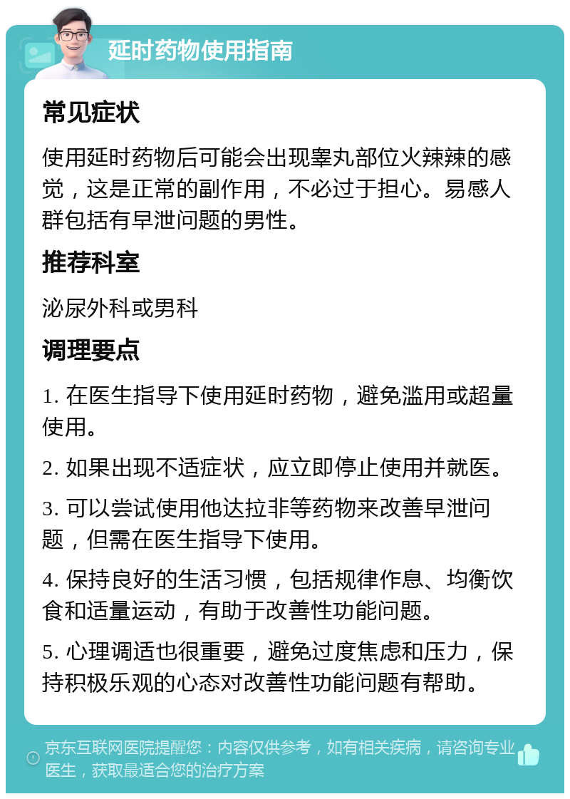 延时药物使用指南 常见症状 使用延时药物后可能会出现睾丸部位火辣辣的感觉，这是正常的副作用，不必过于担心。易感人群包括有早泄问题的男性。 推荐科室 泌尿外科或男科 调理要点 1. 在医生指导下使用延时药物，避免滥用或超量使用。 2. 如果出现不适症状，应立即停止使用并就医。 3. 可以尝试使用他达拉非等药物来改善早泄问题，但需在医生指导下使用。 4. 保持良好的生活习惯，包括规律作息、均衡饮食和适量运动，有助于改善性功能问题。 5. 心理调适也很重要，避免过度焦虑和压力，保持积极乐观的心态对改善性功能问题有帮助。