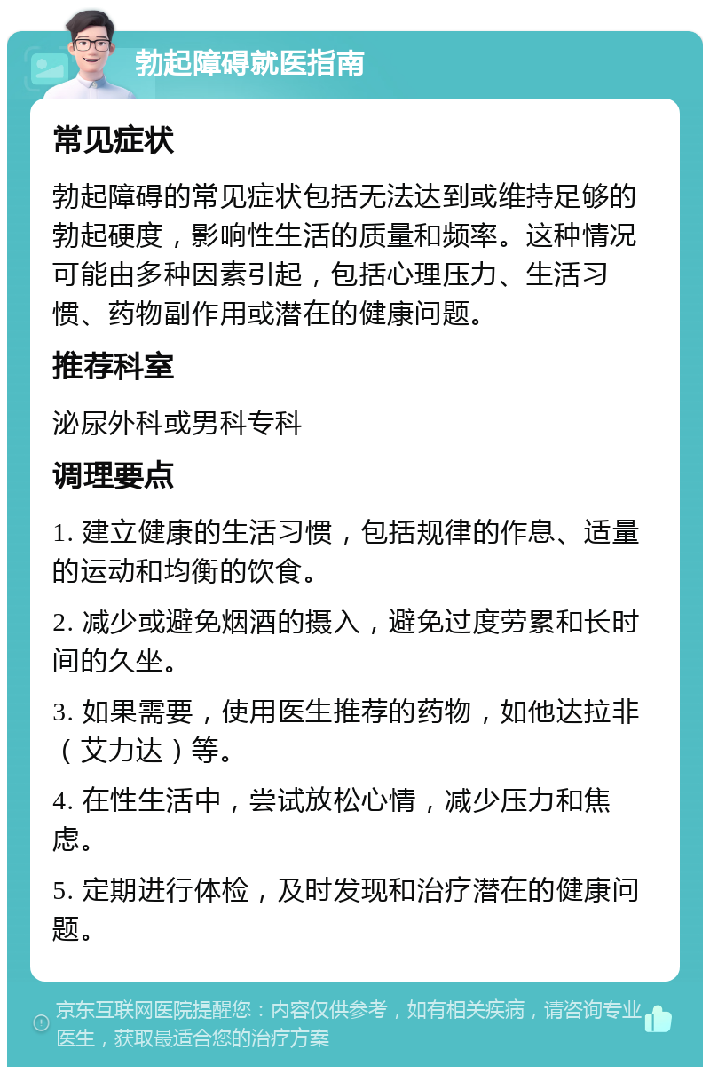 勃起障碍就医指南 常见症状 勃起障碍的常见症状包括无法达到或维持足够的勃起硬度，影响性生活的质量和频率。这种情况可能由多种因素引起，包括心理压力、生活习惯、药物副作用或潜在的健康问题。 推荐科室 泌尿外科或男科专科 调理要点 1. 建立健康的生活习惯，包括规律的作息、适量的运动和均衡的饮食。 2. 减少或避免烟酒的摄入，避免过度劳累和长时间的久坐。 3. 如果需要，使用医生推荐的药物，如他达拉非（艾力达）等。 4. 在性生活中，尝试放松心情，减少压力和焦虑。 5. 定期进行体检，及时发现和治疗潜在的健康问题。