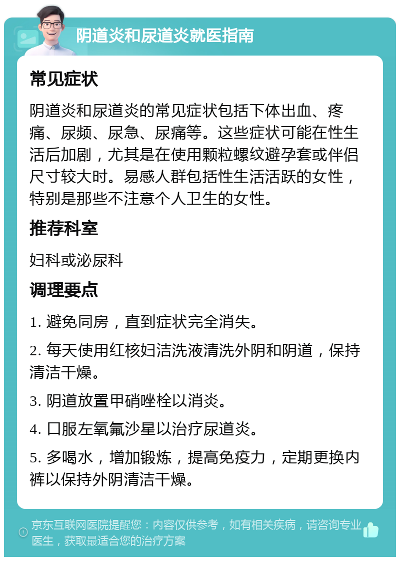 阴道炎和尿道炎就医指南 常见症状 阴道炎和尿道炎的常见症状包括下体出血、疼痛、尿频、尿急、尿痛等。这些症状可能在性生活后加剧，尤其是在使用颗粒螺纹避孕套或伴侣尺寸较大时。易感人群包括性生活活跃的女性，特别是那些不注意个人卫生的女性。 推荐科室 妇科或泌尿科 调理要点 1. 避免同房，直到症状完全消失。 2. 每天使用红核妇洁洗液清洗外阴和阴道，保持清洁干燥。 3. 阴道放置甲硝唑栓以消炎。 4. 口服左氧氟沙星以治疗尿道炎。 5. 多喝水，增加锻炼，提高免疫力，定期更换内裤以保持外阴清洁干燥。