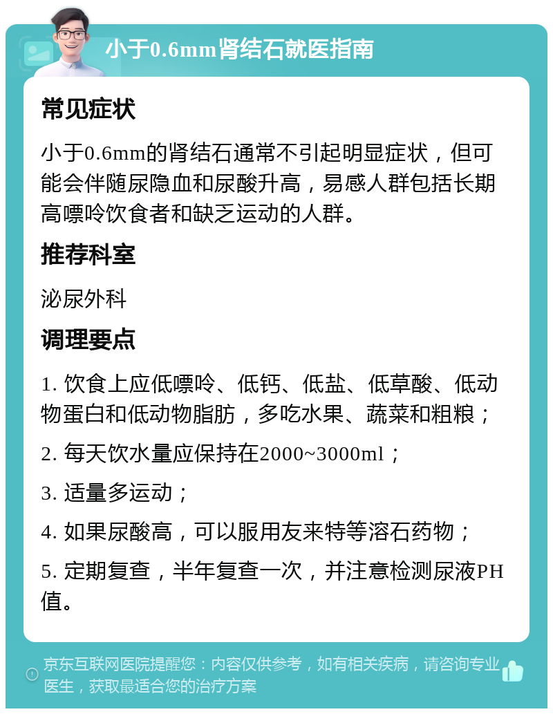 小于0.6mm肾结石就医指南 常见症状 小于0.6mm的肾结石通常不引起明显症状，但可能会伴随尿隐血和尿酸升高，易感人群包括长期高嘌呤饮食者和缺乏运动的人群。 推荐科室 泌尿外科 调理要点 1. 饮食上应低嘌呤、低钙、低盐、低草酸、低动物蛋白和低动物脂肪，多吃水果、蔬菜和粗粮； 2. 每天饮水量应保持在2000~3000ml； 3. 适量多运动； 4. 如果尿酸高，可以服用友来特等溶石药物； 5. 定期复查，半年复查一次，并注意检测尿液PH值。