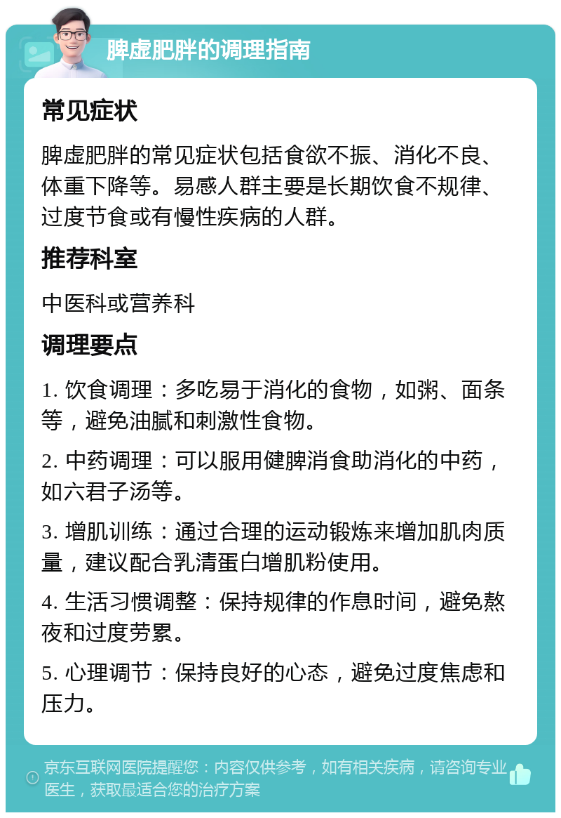 脾虚肥胖的调理指南 常见症状 脾虚肥胖的常见症状包括食欲不振、消化不良、体重下降等。易感人群主要是长期饮食不规律、过度节食或有慢性疾病的人群。 推荐科室 中医科或营养科 调理要点 1. 饮食调理：多吃易于消化的食物，如粥、面条等，避免油腻和刺激性食物。 2. 中药调理：可以服用健脾消食助消化的中药，如六君子汤等。 3. 增肌训练：通过合理的运动锻炼来增加肌肉质量，建议配合乳清蛋白增肌粉使用。 4. 生活习惯调整：保持规律的作息时间，避免熬夜和过度劳累。 5. 心理调节：保持良好的心态，避免过度焦虑和压力。