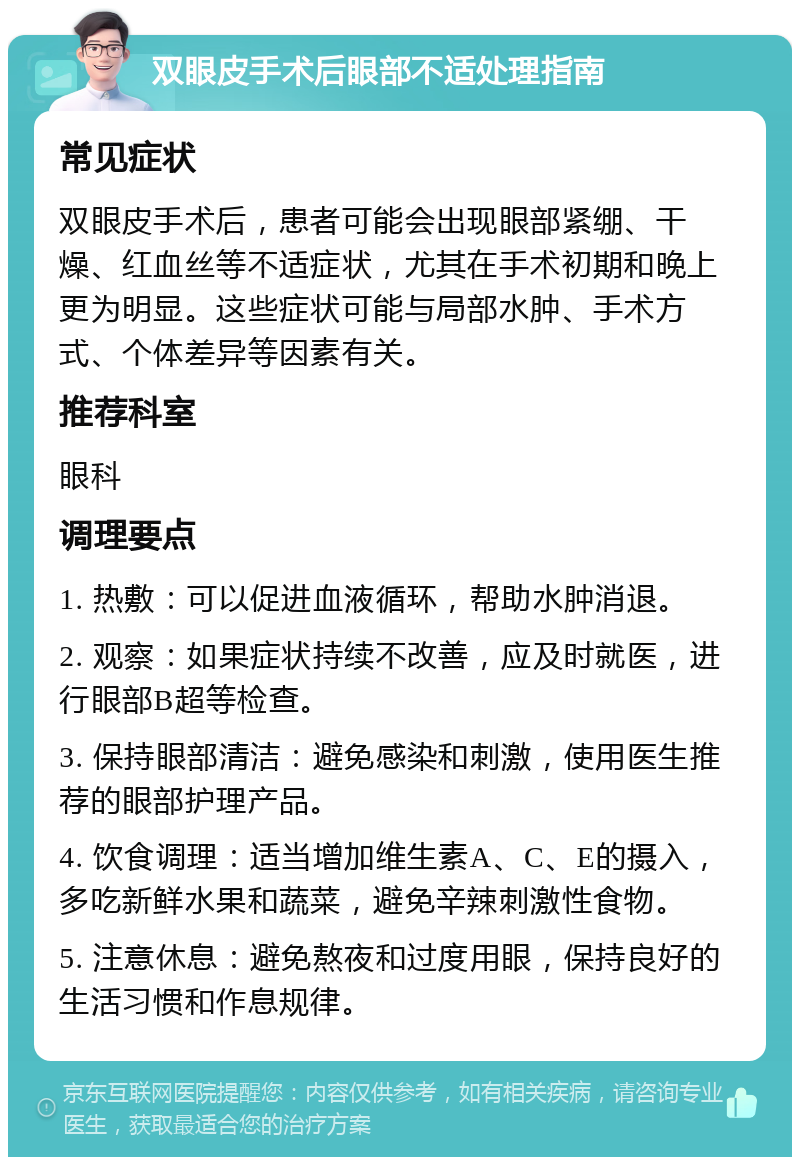 双眼皮手术后眼部不适处理指南 常见症状 双眼皮手术后，患者可能会出现眼部紧绷、干燥、红血丝等不适症状，尤其在手术初期和晚上更为明显。这些症状可能与局部水肿、手术方式、个体差异等因素有关。 推荐科室 眼科 调理要点 1. 热敷：可以促进血液循环，帮助水肿消退。 2. 观察：如果症状持续不改善，应及时就医，进行眼部B超等检查。 3. 保持眼部清洁：避免感染和刺激，使用医生推荐的眼部护理产品。 4. 饮食调理：适当增加维生素A、C、E的摄入，多吃新鲜水果和蔬菜，避免辛辣刺激性食物。 5. 注意休息：避免熬夜和过度用眼，保持良好的生活习惯和作息规律。