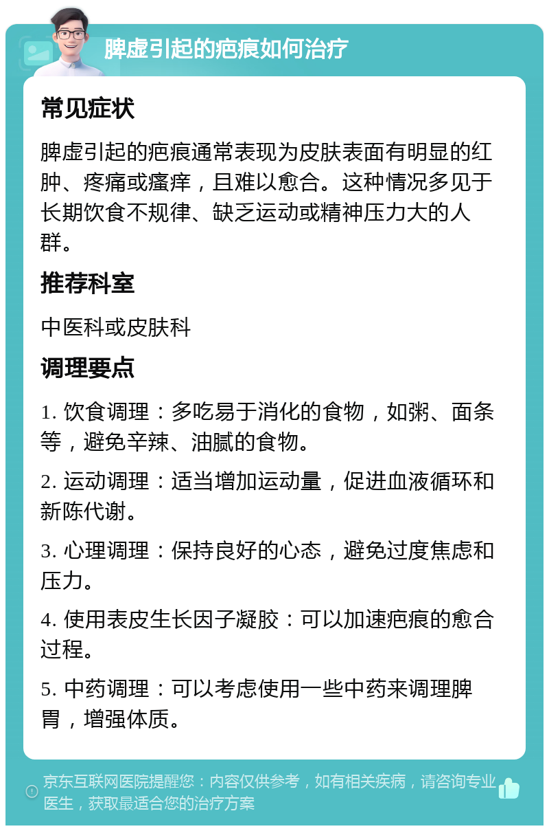 脾虚引起的疤痕如何治疗 常见症状 脾虚引起的疤痕通常表现为皮肤表面有明显的红肿、疼痛或瘙痒，且难以愈合。这种情况多见于长期饮食不规律、缺乏运动或精神压力大的人群。 推荐科室 中医科或皮肤科 调理要点 1. 饮食调理：多吃易于消化的食物，如粥、面条等，避免辛辣、油腻的食物。 2. 运动调理：适当增加运动量，促进血液循环和新陈代谢。 3. 心理调理：保持良好的心态，避免过度焦虑和压力。 4. 使用表皮生长因子凝胶：可以加速疤痕的愈合过程。 5. 中药调理：可以考虑使用一些中药来调理脾胃，增强体质。