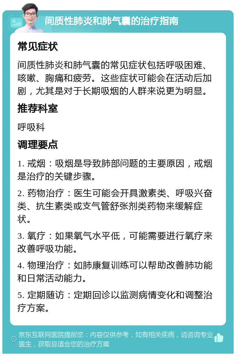 间质性肺炎和肺气囊的治疗指南 常见症状 间质性肺炎和肺气囊的常见症状包括呼吸困难、咳嗽、胸痛和疲劳。这些症状可能会在活动后加剧，尤其是对于长期吸烟的人群来说更为明显。 推荐科室 呼吸科 调理要点 1. 戒烟：吸烟是导致肺部问题的主要原因，戒烟是治疗的关键步骤。 2. 药物治疗：医生可能会开具激素类、呼吸兴奋类、抗生素类或支气管舒张剂类药物来缓解症状。 3. 氧疗：如果氧气水平低，可能需要进行氧疗来改善呼吸功能。 4. 物理治疗：如肺康复训练可以帮助改善肺功能和日常活动能力。 5. 定期随访：定期回诊以监测病情变化和调整治疗方案。