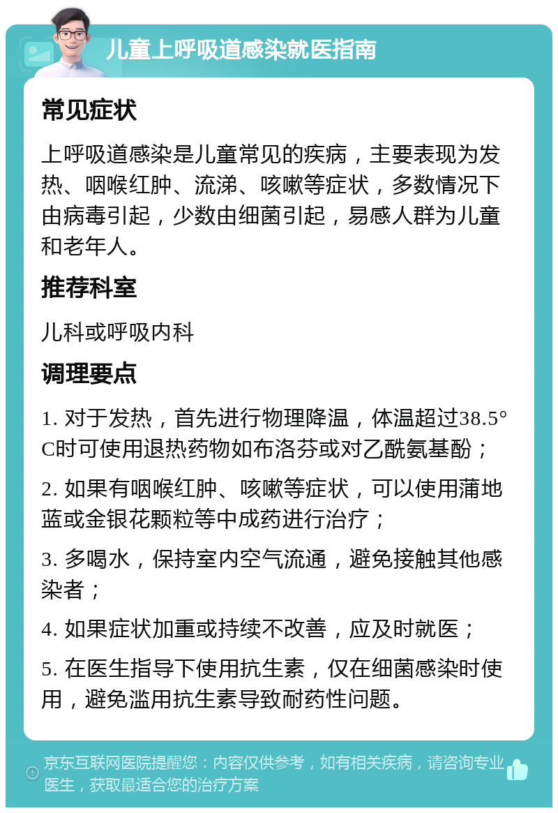 儿童上呼吸道感染就医指南 常见症状 上呼吸道感染是儿童常见的疾病，主要表现为发热、咽喉红肿、流涕、咳嗽等症状，多数情况下由病毒引起，少数由细菌引起，易感人群为儿童和老年人。 推荐科室 儿科或呼吸内科 调理要点 1. 对于发热，首先进行物理降温，体温超过38.5°C时可使用退热药物如布洛芬或对乙酰氨基酚； 2. 如果有咽喉红肿、咳嗽等症状，可以使用蒲地蓝或金银花颗粒等中成药进行治疗； 3. 多喝水，保持室内空气流通，避免接触其他感染者； 4. 如果症状加重或持续不改善，应及时就医； 5. 在医生指导下使用抗生素，仅在细菌感染时使用，避免滥用抗生素导致耐药性问题。