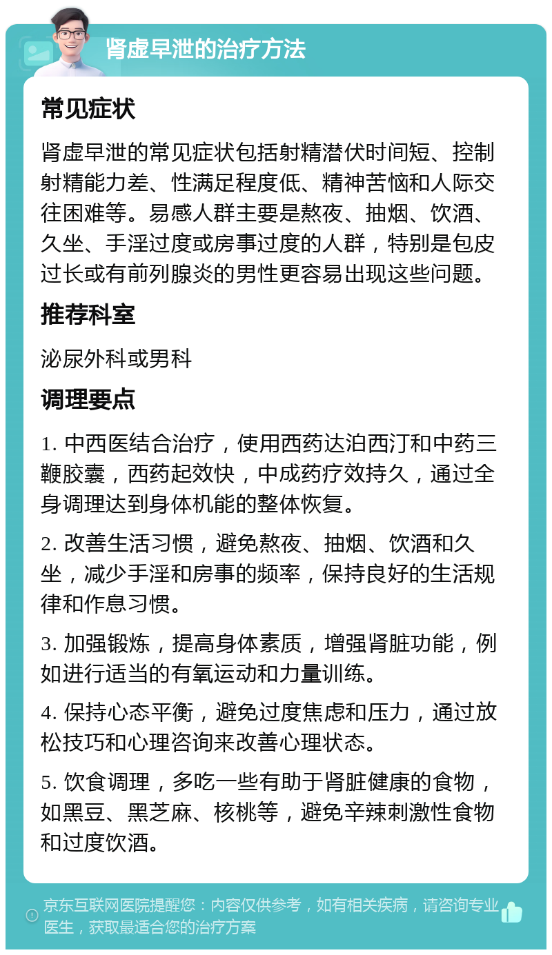 肾虚早泄的治疗方法 常见症状 肾虚早泄的常见症状包括射精潜伏时间短、控制射精能力差、性满足程度低、精神苦恼和人际交往困难等。易感人群主要是熬夜、抽烟、饮酒、久坐、手淫过度或房事过度的人群，特别是包皮过长或有前列腺炎的男性更容易出现这些问题。 推荐科室 泌尿外科或男科 调理要点 1. 中西医结合治疗，使用西药达泊西汀和中药三鞭胶囊，西药起效快，中成药疗效持久，通过全身调理达到身体机能的整体恢复。 2. 改善生活习惯，避免熬夜、抽烟、饮酒和久坐，减少手淫和房事的频率，保持良好的生活规律和作息习惯。 3. 加强锻炼，提高身体素质，增强肾脏功能，例如进行适当的有氧运动和力量训练。 4. 保持心态平衡，避免过度焦虑和压力，通过放松技巧和心理咨询来改善心理状态。 5. 饮食调理，多吃一些有助于肾脏健康的食物，如黑豆、黑芝麻、核桃等，避免辛辣刺激性食物和过度饮酒。