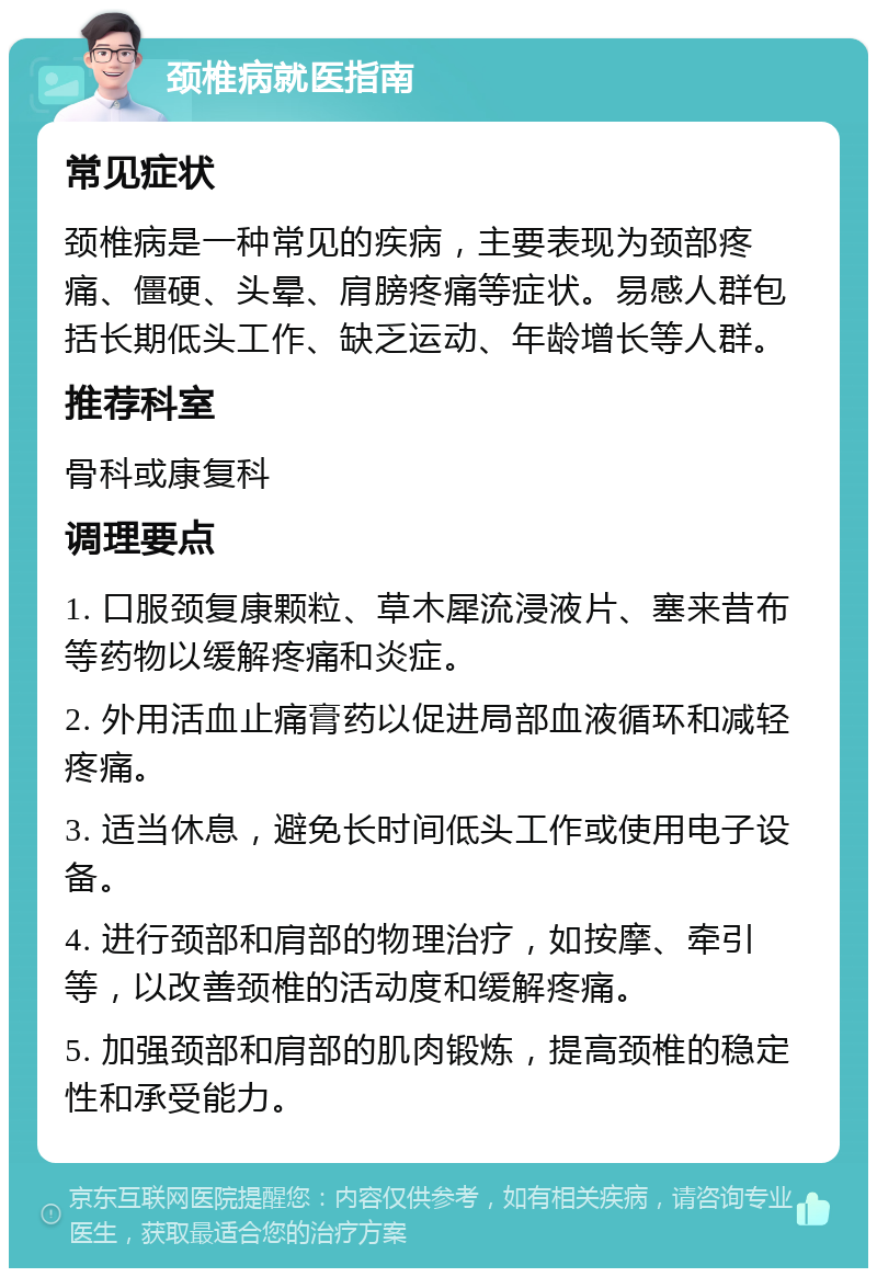 颈椎病就医指南 常见症状 颈椎病是一种常见的疾病，主要表现为颈部疼痛、僵硬、头晕、肩膀疼痛等症状。易感人群包括长期低头工作、缺乏运动、年龄增长等人群。 推荐科室 骨科或康复科 调理要点 1. 口服颈复康颗粒、草木犀流浸液片、塞来昔布等药物以缓解疼痛和炎症。 2. 外用活血止痛膏药以促进局部血液循环和减轻疼痛。 3. 适当休息，避免长时间低头工作或使用电子设备。 4. 进行颈部和肩部的物理治疗，如按摩、牵引等，以改善颈椎的活动度和缓解疼痛。 5. 加强颈部和肩部的肌肉锻炼，提高颈椎的稳定性和承受能力。