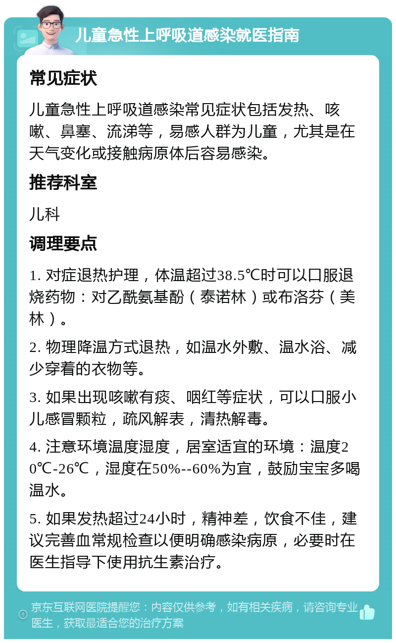 儿童急性上呼吸道感染就医指南 常见症状 儿童急性上呼吸道感染常见症状包括发热、咳嗽、鼻塞、流涕等，易感人群为儿童，尤其是在天气变化或接触病原体后容易感染。 推荐科室 儿科 调理要点 1. 对症退热护理，体温超过38.5℃时可以口服退烧药物：对乙酰氨基酚（泰诺林）或布洛芬（美林）。 2. 物理降温方式退热，如温水外敷、温水浴、减少穿着的衣物等。 3. 如果出现咳嗽有痰、咽红等症状，可以口服小儿感冒颗粒，疏风解表，清热解毒。 4. 注意环境温度湿度，居室适宜的环境：温度20℃-26℃，湿度在50%--60%为宜，鼓励宝宝多喝温水。 5. 如果发热超过24小时，精神差，饮食不佳，建议完善血常规检查以便明确感染病原，必要时在医生指导下使用抗生素治疗。