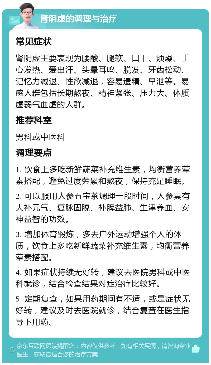 肾阴虚的调理与治疗 常见症状 肾阴虚主要表现为腰酸、腿软、口干、烦燥、手心发热、爱出汗、头晕耳鸣、脱发、牙齿松动、记忆力减退、性欲减退，容易遗精、早泄等。易感人群包括长期熬夜、精神紧张、压力大、体质虚弱气血虚的人群。 推荐科室 男科或中医科 调理要点 1. 饮食上多吃新鲜蔬菜补充维生素，均衡营养荤素搭配，避免过度劳累和熬夜，保持充足睡眠。 2. 可以服用人参五宝茶调理一段时间，人参具有大补元气、复脉固脱、补脾益肺、生津养血、安神益智的功效。 3. 增加体育锻炼，多去户外运动增强个人的体质，饮食上多吃新鲜蔬菜补充维生素，均衡营养荤素搭配。 4. 如果症状持续无好转，建议去医院男科或中医科就诊，结合检查结果对症治疗比较好。 5. 定期复查，如果用药期间有不适，或是症状无好转，建议及时去医院就诊，结合复查在医生指导下用药。