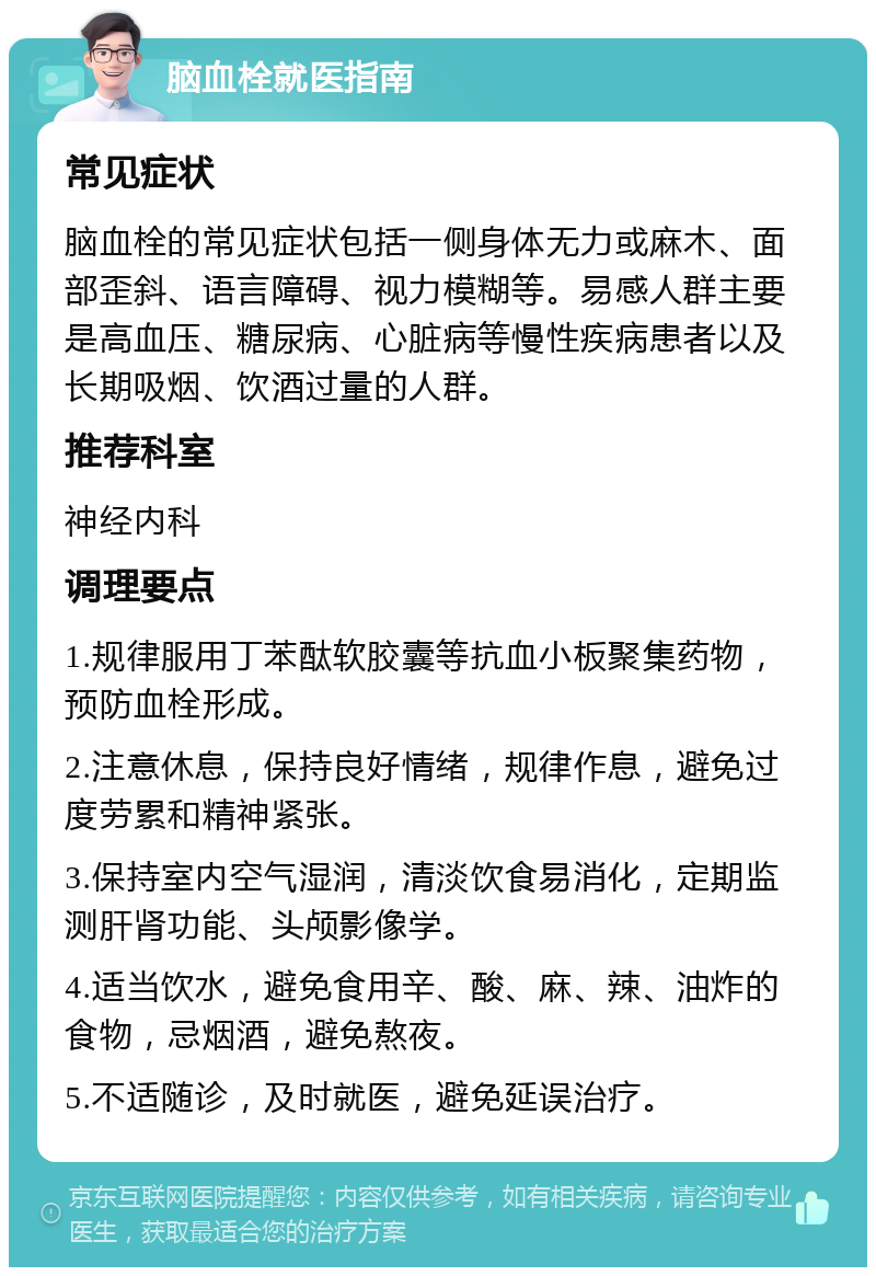 脑血栓就医指南 常见症状 脑血栓的常见症状包括一侧身体无力或麻木、面部歪斜、语言障碍、视力模糊等。易感人群主要是高血压、糖尿病、心脏病等慢性疾病患者以及长期吸烟、饮酒过量的人群。 推荐科室 神经内科 调理要点 1.规律服用丁苯酞软胶囊等抗血小板聚集药物，预防血栓形成。 2.注意休息，保持良好情绪，规律作息，避免过度劳累和精神紧张。 3.保持室内空气湿润，清淡饮食易消化，定期监测肝肾功能、头颅影像学。 4.适当饮水，避免食用辛、酸、麻、辣、油炸的食物，忌烟酒，避免熬夜。 5.不适随诊，及时就医，避免延误治疗。