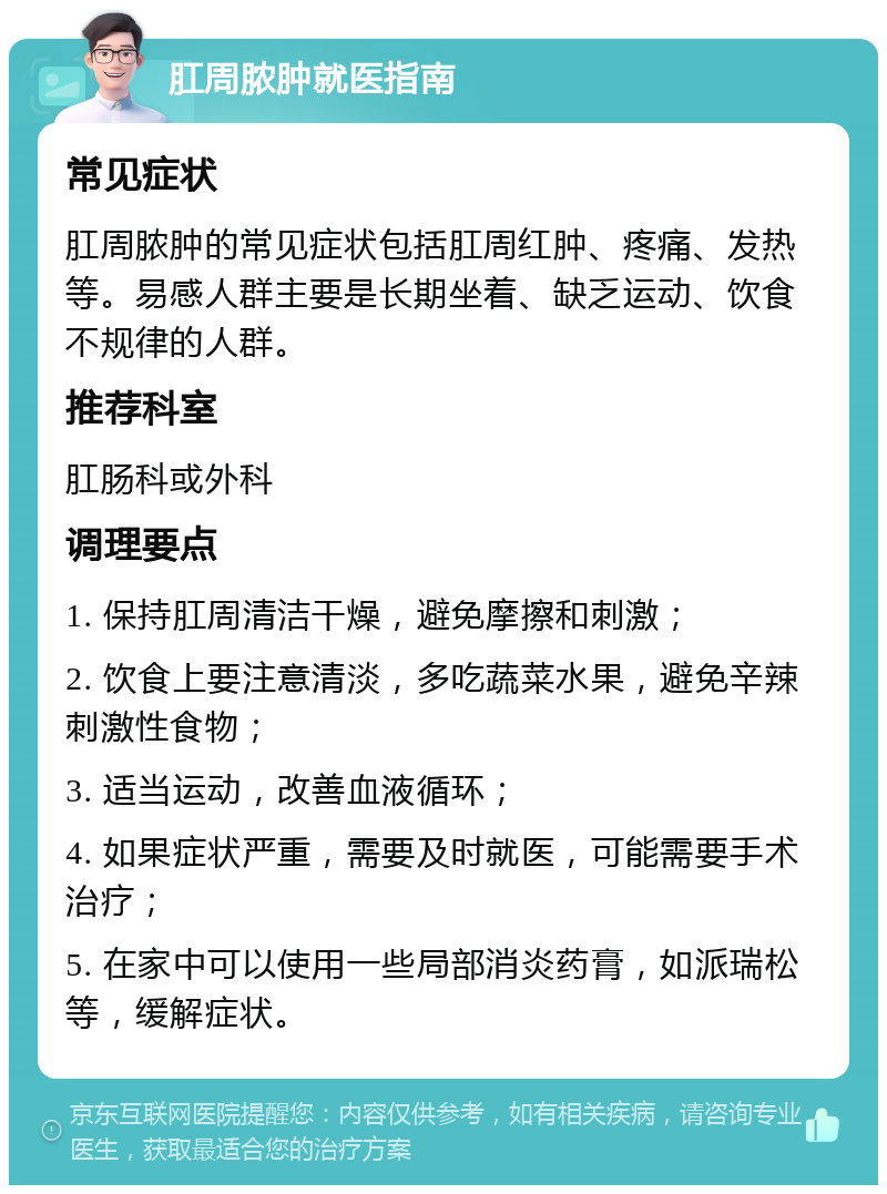 肛周脓肿就医指南 常见症状 肛周脓肿的常见症状包括肛周红肿、疼痛、发热等。易感人群主要是长期坐着、缺乏运动、饮食不规律的人群。 推荐科室 肛肠科或外科 调理要点 1. 保持肛周清洁干燥，避免摩擦和刺激； 2. 饮食上要注意清淡，多吃蔬菜水果，避免辛辣刺激性食物； 3. 适当运动，改善血液循环； 4. 如果症状严重，需要及时就医，可能需要手术治疗； 5. 在家中可以使用一些局部消炎药膏，如派瑞松等，缓解症状。