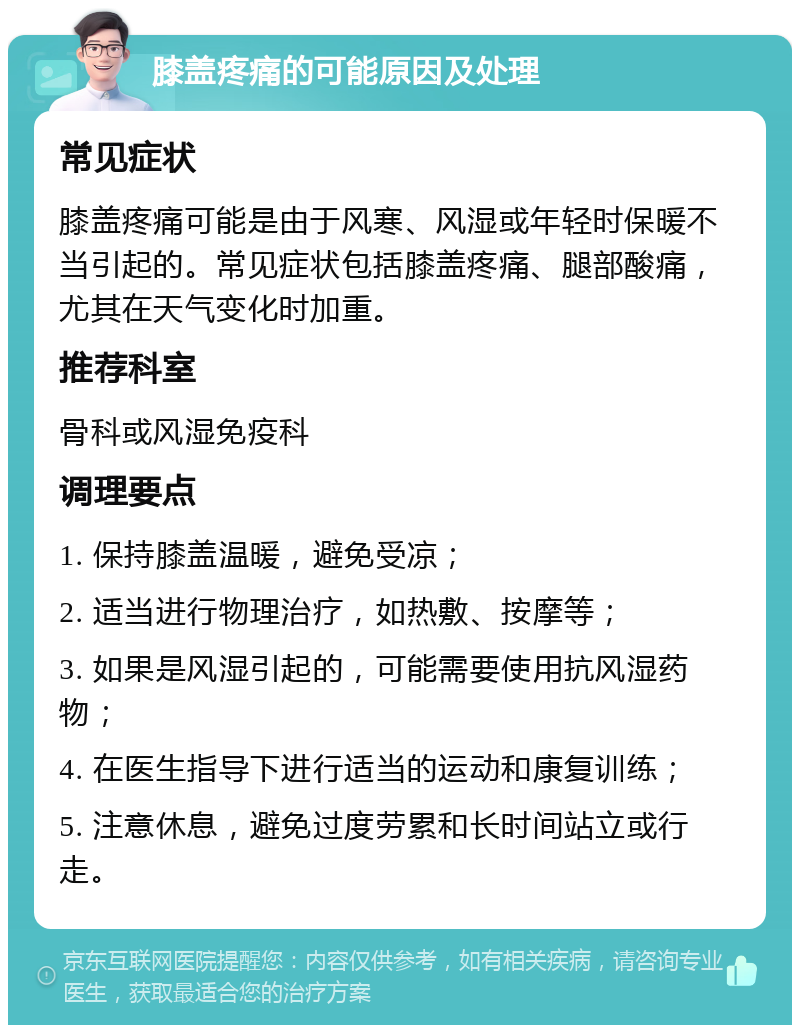 膝盖疼痛的可能原因及处理 常见症状 膝盖疼痛可能是由于风寒、风湿或年轻时保暖不当引起的。常见症状包括膝盖疼痛、腿部酸痛，尤其在天气变化时加重。 推荐科室 骨科或风湿免疫科 调理要点 1. 保持膝盖温暖，避免受凉； 2. 适当进行物理治疗，如热敷、按摩等； 3. 如果是风湿引起的，可能需要使用抗风湿药物； 4. 在医生指导下进行适当的运动和康复训练； 5. 注意休息，避免过度劳累和长时间站立或行走。