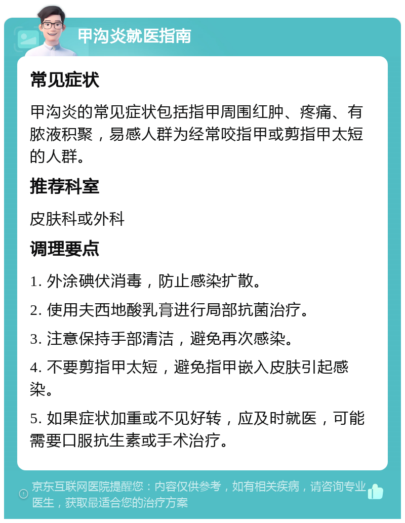 甲沟炎就医指南 常见症状 甲沟炎的常见症状包括指甲周围红肿、疼痛、有脓液积聚，易感人群为经常咬指甲或剪指甲太短的人群。 推荐科室 皮肤科或外科 调理要点 1. 外涂碘伏消毒，防止感染扩散。 2. 使用夫西地酸乳膏进行局部抗菌治疗。 3. 注意保持手部清洁，避免再次感染。 4. 不要剪指甲太短，避免指甲嵌入皮肤引起感染。 5. 如果症状加重或不见好转，应及时就医，可能需要口服抗生素或手术治疗。