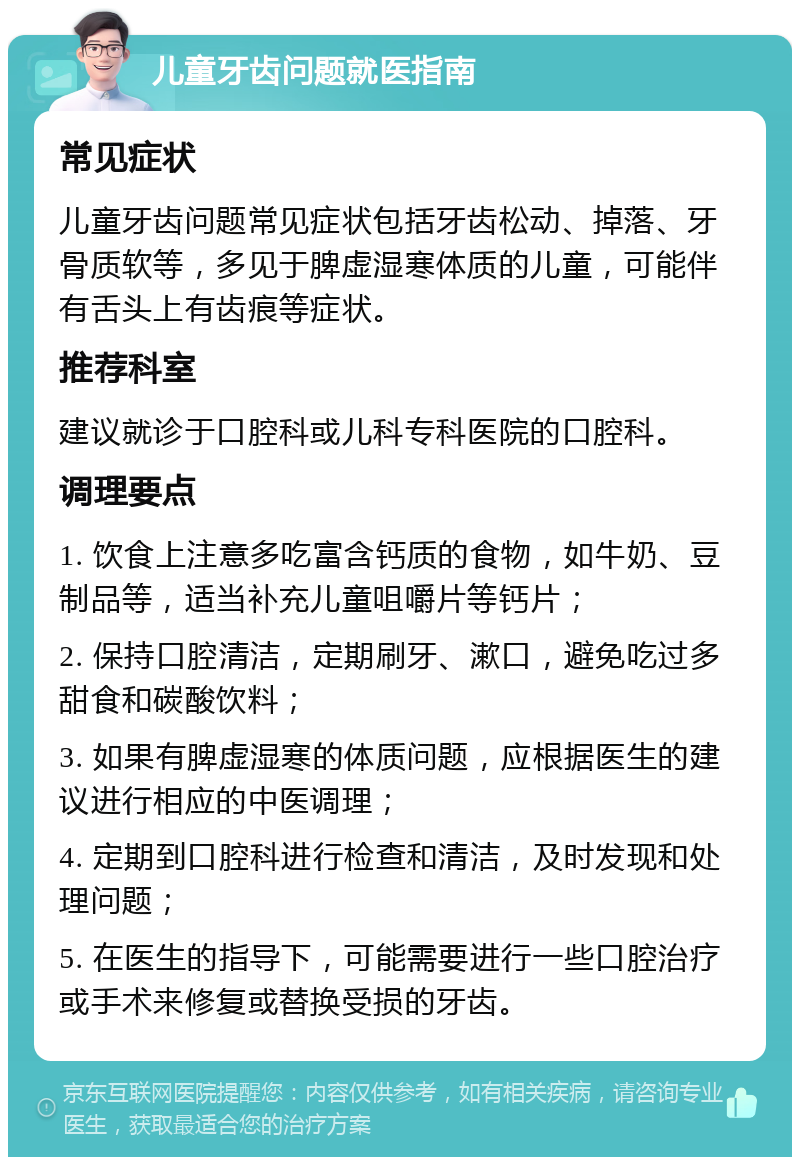 儿童牙齿问题就医指南 常见症状 儿童牙齿问题常见症状包括牙齿松动、掉落、牙骨质软等，多见于脾虚湿寒体质的儿童，可能伴有舌头上有齿痕等症状。 推荐科室 建议就诊于口腔科或儿科专科医院的口腔科。 调理要点 1. 饮食上注意多吃富含钙质的食物，如牛奶、豆制品等，适当补充儿童咀嚼片等钙片； 2. 保持口腔清洁，定期刷牙、漱口，避免吃过多甜食和碳酸饮料； 3. 如果有脾虚湿寒的体质问题，应根据医生的建议进行相应的中医调理； 4. 定期到口腔科进行检查和清洁，及时发现和处理问题； 5. 在医生的指导下，可能需要进行一些口腔治疗或手术来修复或替换受损的牙齿。