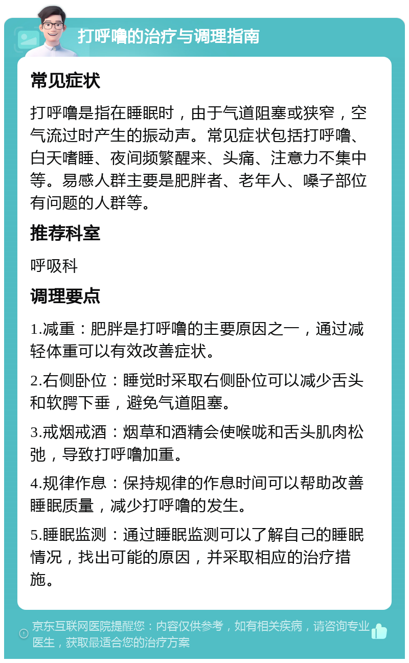 打呼噜的治疗与调理指南 常见症状 打呼噜是指在睡眠时，由于气道阻塞或狭窄，空气流过时产生的振动声。常见症状包括打呼噜、白天嗜睡、夜间频繁醒来、头痛、注意力不集中等。易感人群主要是肥胖者、老年人、嗓子部位有问题的人群等。 推荐科室 呼吸科 调理要点 1.减重：肥胖是打呼噜的主要原因之一，通过减轻体重可以有效改善症状。 2.右侧卧位：睡觉时采取右侧卧位可以减少舌头和软腭下垂，避免气道阻塞。 3.戒烟戒酒：烟草和酒精会使喉咙和舌头肌肉松弛，导致打呼噜加重。 4.规律作息：保持规律的作息时间可以帮助改善睡眠质量，减少打呼噜的发生。 5.睡眠监测：通过睡眠监测可以了解自己的睡眠情况，找出可能的原因，并采取相应的治疗措施。