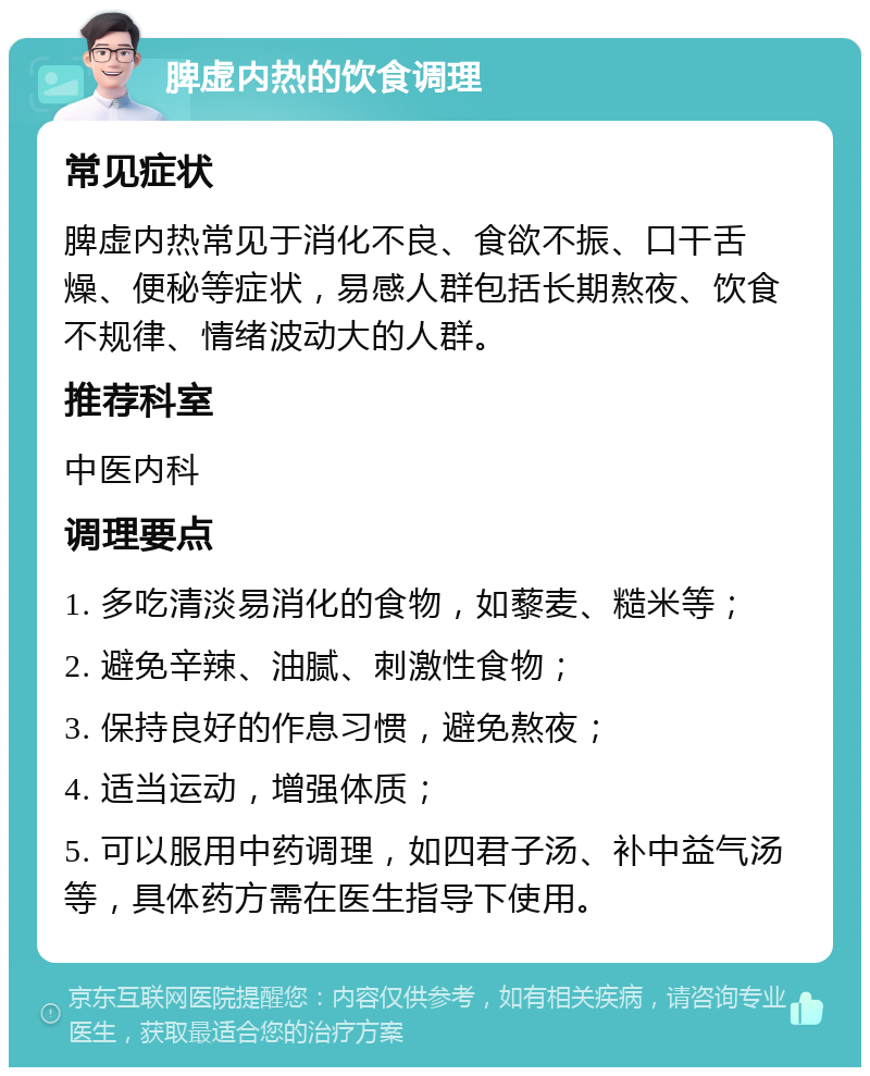 脾虚内热的饮食调理 常见症状 脾虚内热常见于消化不良、食欲不振、口干舌燥、便秘等症状，易感人群包括长期熬夜、饮食不规律、情绪波动大的人群。 推荐科室 中医内科 调理要点 1. 多吃清淡易消化的食物，如藜麦、糙米等； 2. 避免辛辣、油腻、刺激性食物； 3. 保持良好的作息习惯，避免熬夜； 4. 适当运动，增强体质； 5. 可以服用中药调理，如四君子汤、补中益气汤等，具体药方需在医生指导下使用。