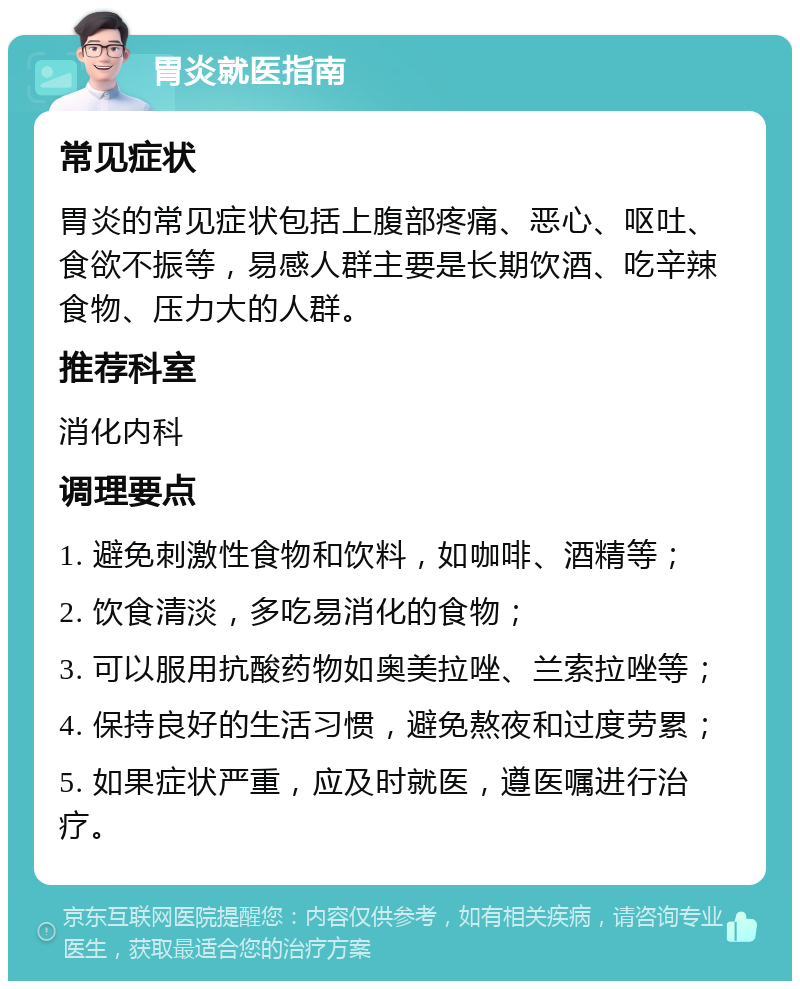 胃炎就医指南 常见症状 胃炎的常见症状包括上腹部疼痛、恶心、呕吐、食欲不振等，易感人群主要是长期饮酒、吃辛辣食物、压力大的人群。 推荐科室 消化内科 调理要点 1. 避免刺激性食物和饮料，如咖啡、酒精等； 2. 饮食清淡，多吃易消化的食物； 3. 可以服用抗酸药物如奥美拉唑、兰索拉唑等； 4. 保持良好的生活习惯，避免熬夜和过度劳累； 5. 如果症状严重，应及时就医，遵医嘱进行治疗。