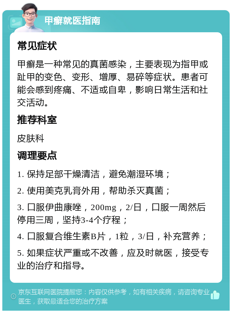 甲癣就医指南 常见症状 甲癣是一种常见的真菌感染，主要表现为指甲或趾甲的变色、变形、增厚、易碎等症状。患者可能会感到疼痛、不适或自卑，影响日常生活和社交活动。 推荐科室 皮肤科 调理要点 1. 保持足部干燥清洁，避免潮湿环境； 2. 使用美克乳膏外用，帮助杀灭真菌； 3. 口服伊曲康唑，200mg，2/日，口服一周然后停用三周，坚持3-4个疗程； 4. 口服复合维生素B片，1粒，3/日，补充营养； 5. 如果症状严重或不改善，应及时就医，接受专业的治疗和指导。