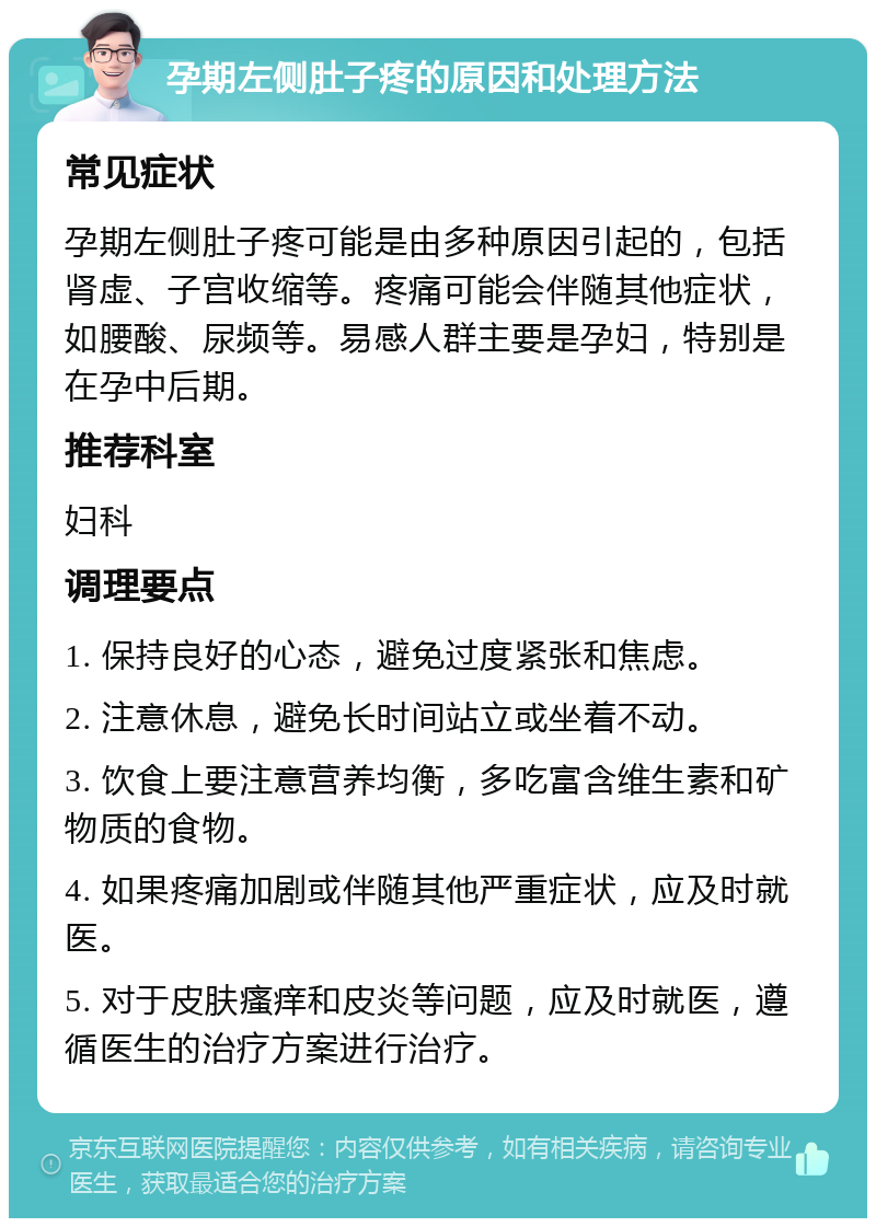 孕期左侧肚子疼的原因和处理方法 常见症状 孕期左侧肚子疼可能是由多种原因引起的，包括肾虚、子宫收缩等。疼痛可能会伴随其他症状，如腰酸、尿频等。易感人群主要是孕妇，特别是在孕中后期。 推荐科室 妇科 调理要点 1. 保持良好的心态，避免过度紧张和焦虑。 2. 注意休息，避免长时间站立或坐着不动。 3. 饮食上要注意营养均衡，多吃富含维生素和矿物质的食物。 4. 如果疼痛加剧或伴随其他严重症状，应及时就医。 5. 对于皮肤瘙痒和皮炎等问题，应及时就医，遵循医生的治疗方案进行治疗。