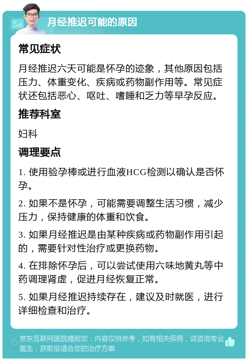 月经推迟可能的原因 常见症状 月经推迟六天可能是怀孕的迹象，其他原因包括压力、体重变化、疾病或药物副作用等。常见症状还包括恶心、呕吐、嗜睡和乏力等早孕反应。 推荐科室 妇科 调理要点 1. 使用验孕棒或进行血液HCG检测以确认是否怀孕。 2. 如果不是怀孕，可能需要调整生活习惯，减少压力，保持健康的体重和饮食。 3. 如果月经推迟是由某种疾病或药物副作用引起的，需要针对性治疗或更换药物。 4. 在排除怀孕后，可以尝试使用六味地黄丸等中药调理肾虚，促进月经恢复正常。 5. 如果月经推迟持续存在，建议及时就医，进行详细检查和治疗。