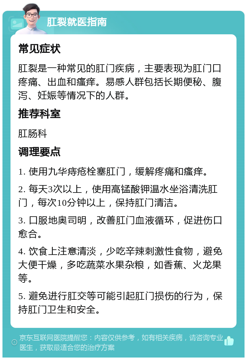 肛裂就医指南 常见症状 肛裂是一种常见的肛门疾病，主要表现为肛门口疼痛、出血和瘙痒。易感人群包括长期便秘、腹泻、妊娠等情况下的人群。 推荐科室 肛肠科 调理要点 1. 使用九华痔疮栓塞肛门，缓解疼痛和瘙痒。 2. 每天3次以上，使用高锰酸钾温水坐浴清洗肛门，每次10分钟以上，保持肛门清洁。 3. 口服地奥司明，改善肛门血液循环，促进伤口愈合。 4. 饮食上注意清淡，少吃辛辣刺激性食物，避免大便干燥，多吃蔬菜水果杂粮，如香蕉、火龙果等。 5. 避免进行肛交等可能引起肛门损伤的行为，保持肛门卫生和安全。