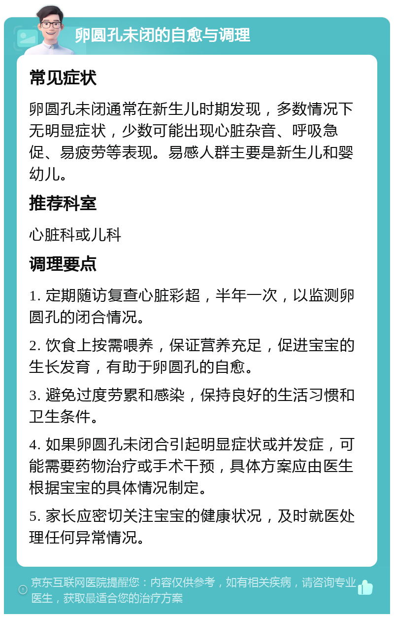 卵圆孔未闭的自愈与调理 常见症状 卵圆孔未闭通常在新生儿时期发现，多数情况下无明显症状，少数可能出现心脏杂音、呼吸急促、易疲劳等表现。易感人群主要是新生儿和婴幼儿。 推荐科室 心脏科或儿科 调理要点 1. 定期随访复查心脏彩超，半年一次，以监测卵圆孔的闭合情况。 2. 饮食上按需喂养，保证营养充足，促进宝宝的生长发育，有助于卵圆孔的自愈。 3. 避免过度劳累和感染，保持良好的生活习惯和卫生条件。 4. 如果卵圆孔未闭合引起明显症状或并发症，可能需要药物治疗或手术干预，具体方案应由医生根据宝宝的具体情况制定。 5. 家长应密切关注宝宝的健康状况，及时就医处理任何异常情况。