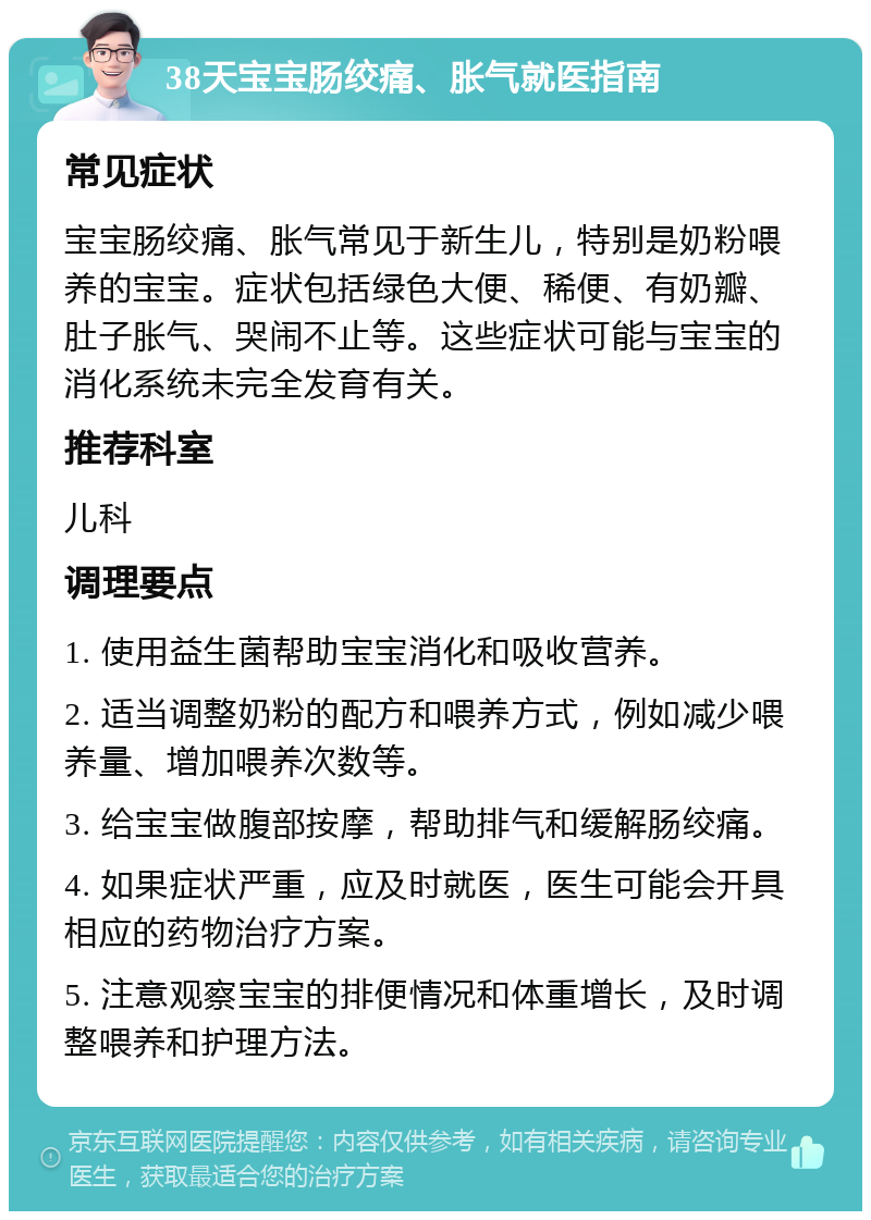 38天宝宝肠绞痛、胀气就医指南 常见症状 宝宝肠绞痛、胀气常见于新生儿，特别是奶粉喂养的宝宝。症状包括绿色大便、稀便、有奶瓣、肚子胀气、哭闹不止等。这些症状可能与宝宝的消化系统未完全发育有关。 推荐科室 儿科 调理要点 1. 使用益生菌帮助宝宝消化和吸收营养。 2. 适当调整奶粉的配方和喂养方式，例如减少喂养量、增加喂养次数等。 3. 给宝宝做腹部按摩，帮助排气和缓解肠绞痛。 4. 如果症状严重，应及时就医，医生可能会开具相应的药物治疗方案。 5. 注意观察宝宝的排便情况和体重增长，及时调整喂养和护理方法。