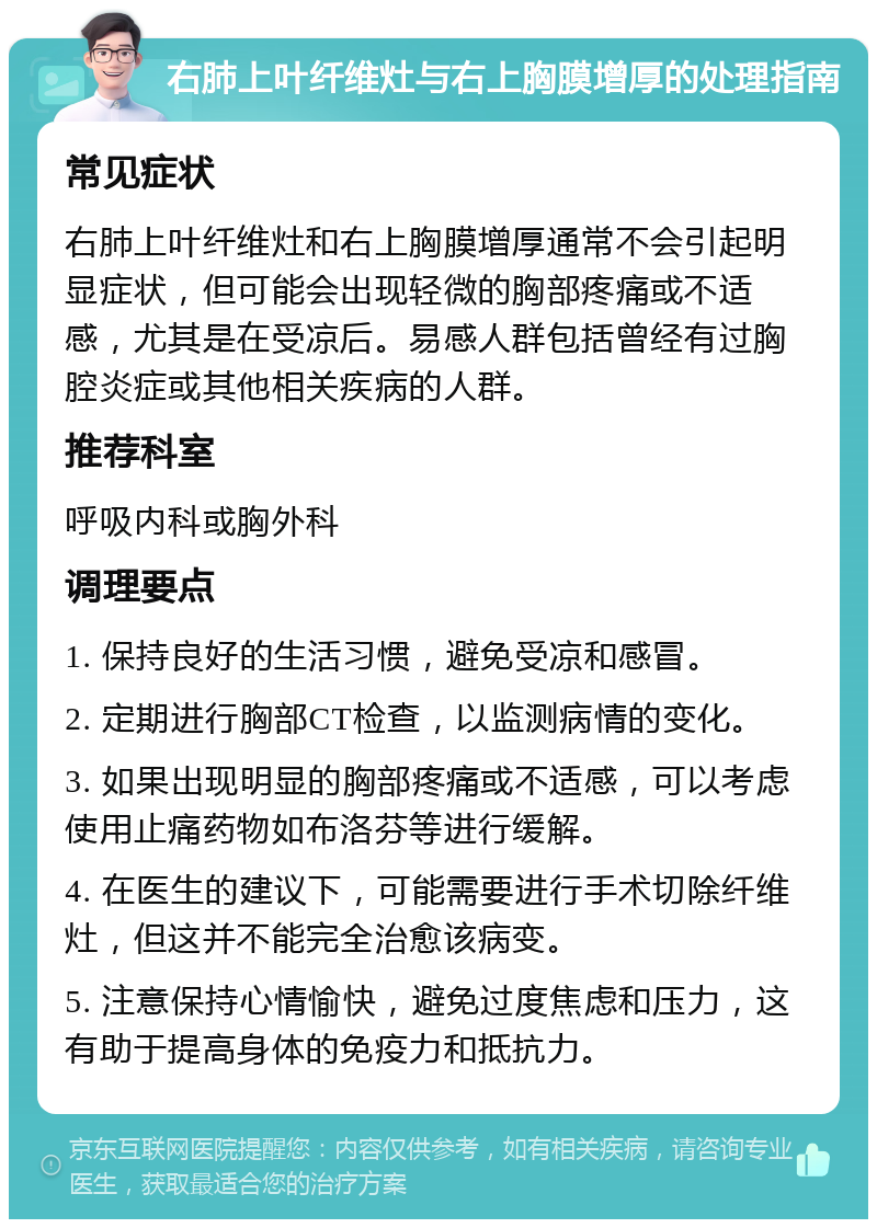 右肺上叶纤维灶与右上胸膜增厚的处理指南 常见症状 右肺上叶纤维灶和右上胸膜增厚通常不会引起明显症状，但可能会出现轻微的胸部疼痛或不适感，尤其是在受凉后。易感人群包括曾经有过胸腔炎症或其他相关疾病的人群。 推荐科室 呼吸内科或胸外科 调理要点 1. 保持良好的生活习惯，避免受凉和感冒。 2. 定期进行胸部CT检查，以监测病情的变化。 3. 如果出现明显的胸部疼痛或不适感，可以考虑使用止痛药物如布洛芬等进行缓解。 4. 在医生的建议下，可能需要进行手术切除纤维灶，但这并不能完全治愈该病变。 5. 注意保持心情愉快，避免过度焦虑和压力，这有助于提高身体的免疫力和抵抗力。