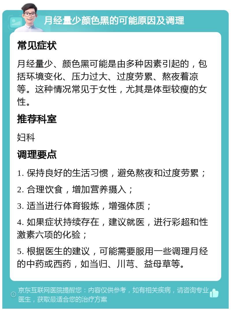 月经量少颜色黑的可能原因及调理 常见症状 月经量少、颜色黑可能是由多种因素引起的，包括环境变化、压力过大、过度劳累、熬夜着凉等。这种情况常见于女性，尤其是体型较瘦的女性。 推荐科室 妇科 调理要点 1. 保持良好的生活习惯，避免熬夜和过度劳累； 2. 合理饮食，增加营养摄入； 3. 适当进行体育锻炼，增强体质； 4. 如果症状持续存在，建议就医，进行彩超和性激素六项的化验； 5. 根据医生的建议，可能需要服用一些调理月经的中药或西药，如当归、川芎、益母草等。