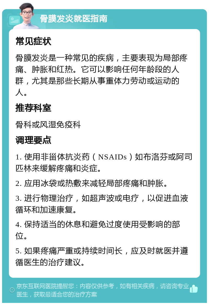 骨膜发炎就医指南 常见症状 骨膜发炎是一种常见的疾病，主要表现为局部疼痛、肿胀和红热。它可以影响任何年龄段的人群，尤其是那些长期从事重体力劳动或运动的人。 推荐科室 骨科或风湿免疫科 调理要点 1. 使用非甾体抗炎药（NSAIDs）如布洛芬或阿司匹林来缓解疼痛和炎症。 2. 应用冰袋或热敷来减轻局部疼痛和肿胀。 3. 进行物理治疗，如超声波或电疗，以促进血液循环和加速康复。 4. 保持适当的休息和避免过度使用受影响的部位。 5. 如果疼痛严重或持续时间长，应及时就医并遵循医生的治疗建议。