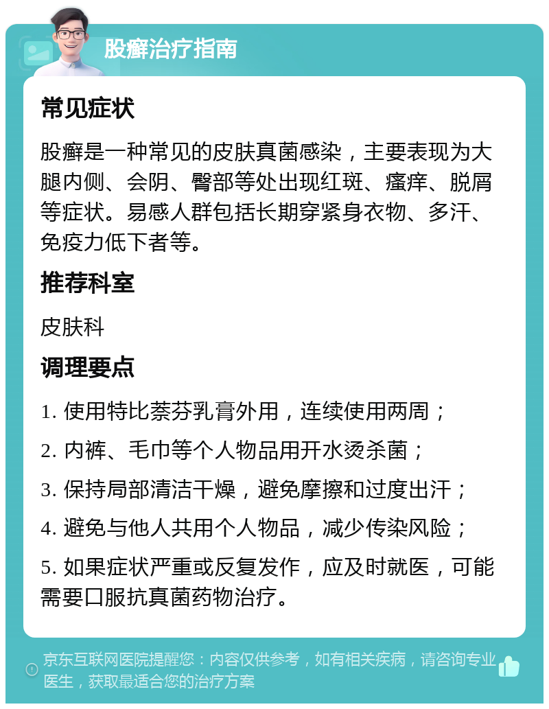 股癣治疗指南 常见症状 股癣是一种常见的皮肤真菌感染，主要表现为大腿内侧、会阴、臀部等处出现红斑、瘙痒、脱屑等症状。易感人群包括长期穿紧身衣物、多汗、免疫力低下者等。 推荐科室 皮肤科 调理要点 1. 使用特比萘芬乳膏外用，连续使用两周； 2. 内裤、毛巾等个人物品用开水烫杀菌； 3. 保持局部清洁干燥，避免摩擦和过度出汗； 4. 避免与他人共用个人物品，减少传染风险； 5. 如果症状严重或反复发作，应及时就医，可能需要口服抗真菌药物治疗。