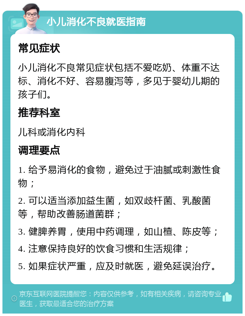 小儿消化不良就医指南 常见症状 小儿消化不良常见症状包括不爱吃奶、体重不达标、消化不好、容易腹泻等，多见于婴幼儿期的孩子们。 推荐科室 儿科或消化内科 调理要点 1. 给予易消化的食物，避免过于油腻或刺激性食物； 2. 可以适当添加益生菌，如双歧杆菌、乳酸菌等，帮助改善肠道菌群； 3. 健脾养胃，使用中药调理，如山楂、陈皮等； 4. 注意保持良好的饮食习惯和生活规律； 5. 如果症状严重，应及时就医，避免延误治疗。