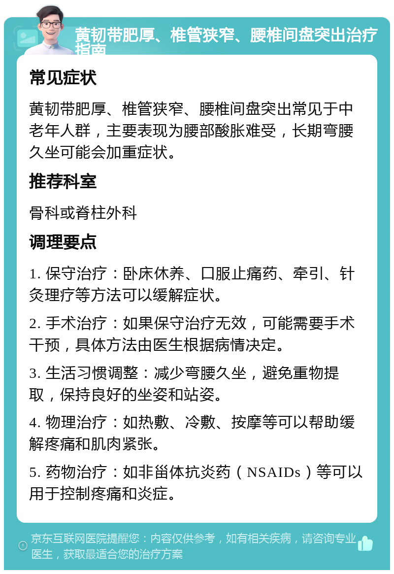 黄韧带肥厚、椎管狭窄、腰椎间盘突出治疗指南 常见症状 黄韧带肥厚、椎管狭窄、腰椎间盘突出常见于中老年人群，主要表现为腰部酸胀难受，长期弯腰久坐可能会加重症状。 推荐科室 骨科或脊柱外科 调理要点 1. 保守治疗：卧床休养、口服止痛药、牵引、针灸理疗等方法可以缓解症状。 2. 手术治疗：如果保守治疗无效，可能需要手术干预，具体方法由医生根据病情决定。 3. 生活习惯调整：减少弯腰久坐，避免重物提取，保持良好的坐姿和站姿。 4. 物理治疗：如热敷、冷敷、按摩等可以帮助缓解疼痛和肌肉紧张。 5. 药物治疗：如非甾体抗炎药（NSAIDs）等可以用于控制疼痛和炎症。